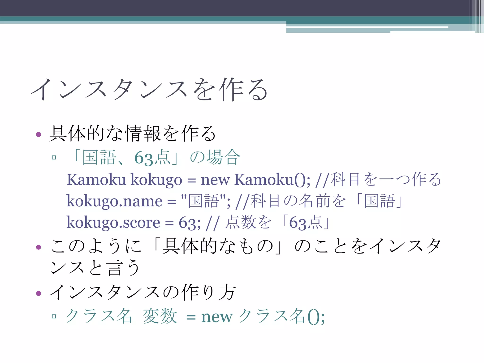 インスタンスを作る
• 具体的な情報を作る
▫ 「国語、63点」の場合
Kamoku kokugo = new Kamoku(); //科目を一つ作る
kokugo.name = "国語"; //科目の名前を「国語」
kokugo.score = 63; // 点数を「63点」

• このように「具体的なもの」のことをインスタ
ンスと言う
• インスタンスの作り方
▫ クラス名 変数 = new クラス名();

 
