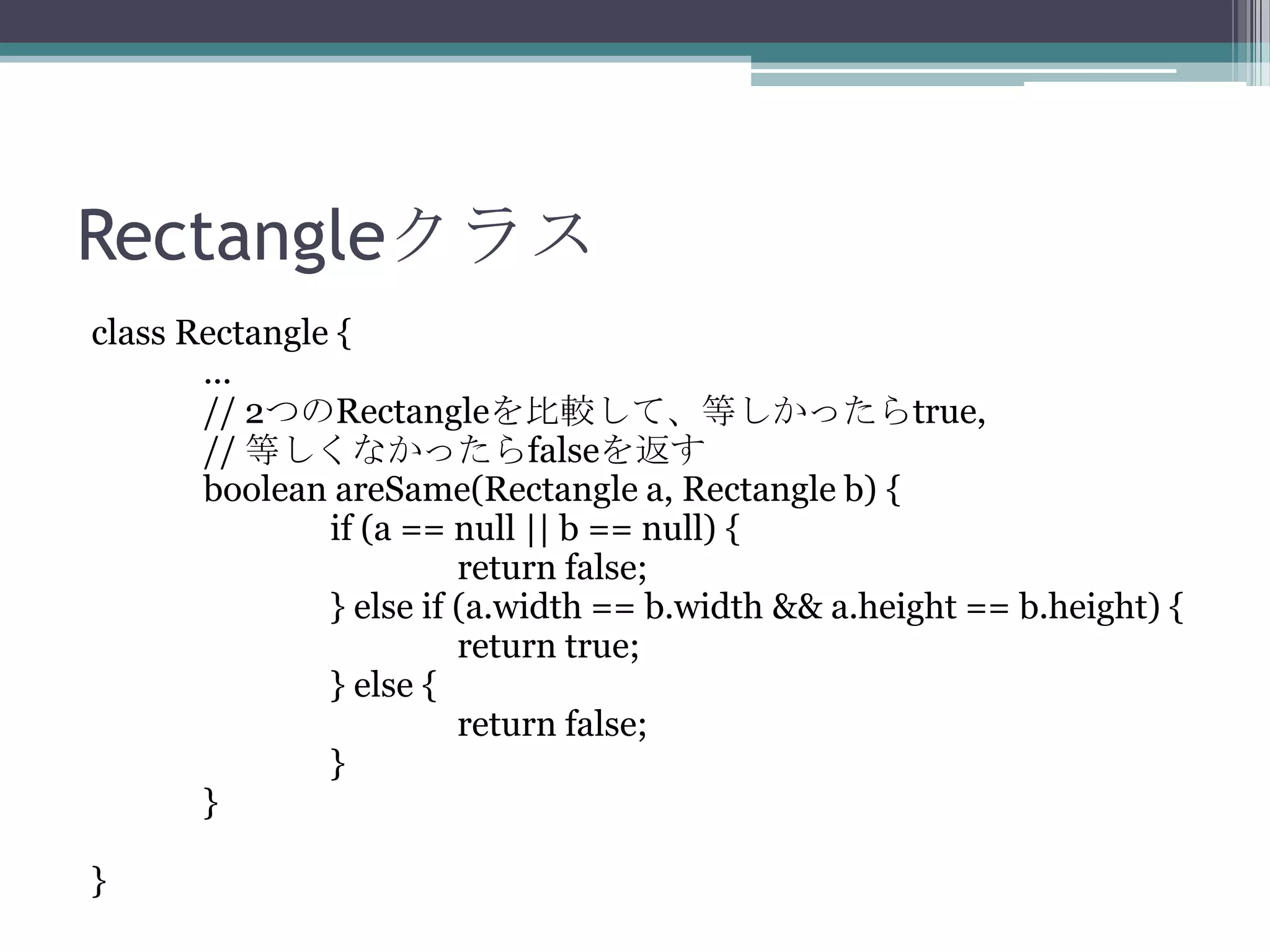 Rectangleクラス
class Rectangle {
...
// 2つのRectangleを比較して、等しかったらtrue,
// 等しくなかったらfalseを返す
boolean areSame(Rectangle a, Rectangle b) {
if (a == null || b == null) {
return false;
} else if (a.width == b.width && a.height == b.height) {
return true;
} else {
return false;
}
}
}

 