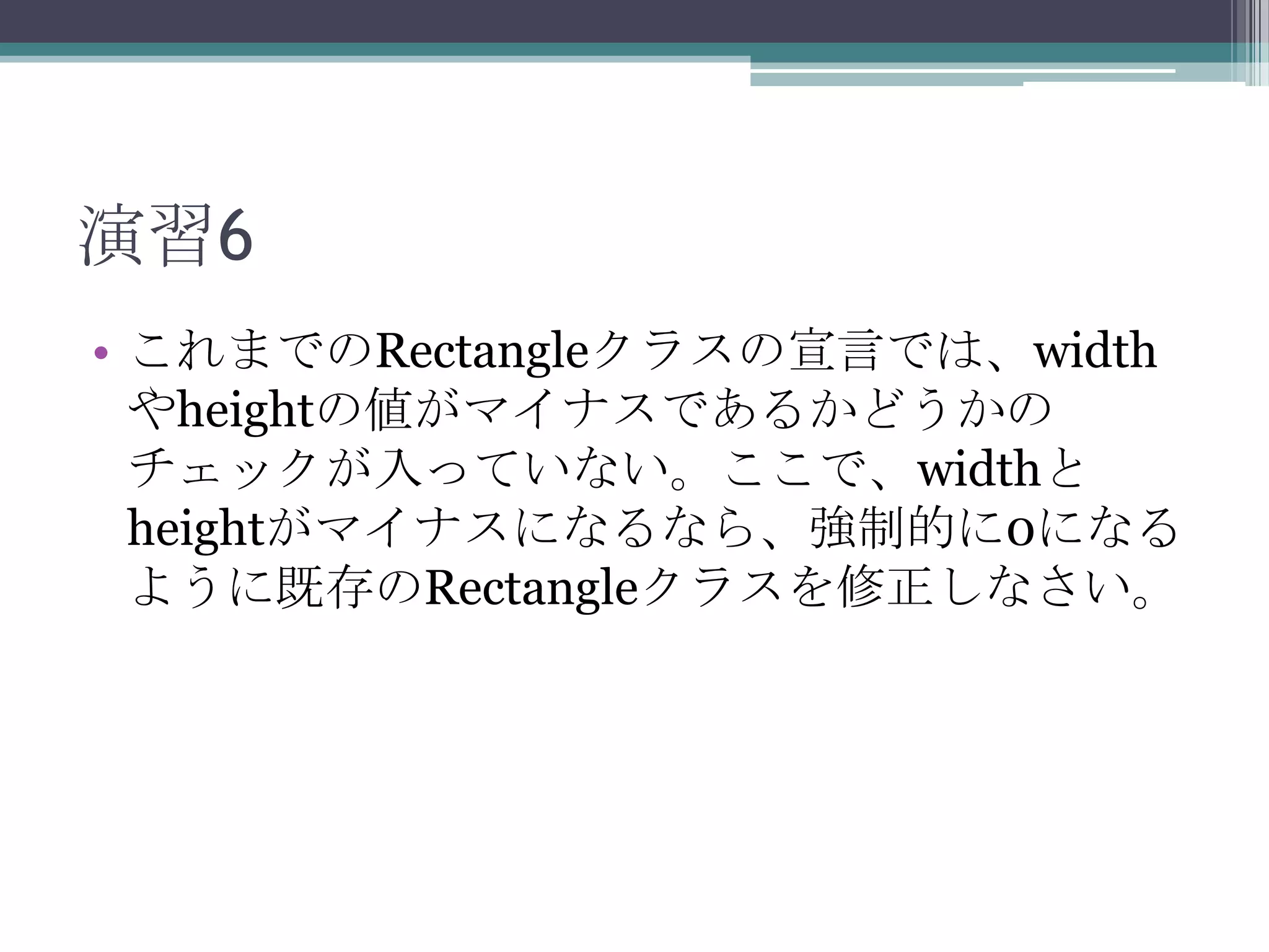 演習6
• これまでのRectangleクラスの宣言では、width
やheightの値がマイナスであるかどうかの
チェックが入っていない。ここで、widthと
heightがマイナスになるなら、強制的に0になる
ように既存のRectangleクラスを修正しなさい。

 