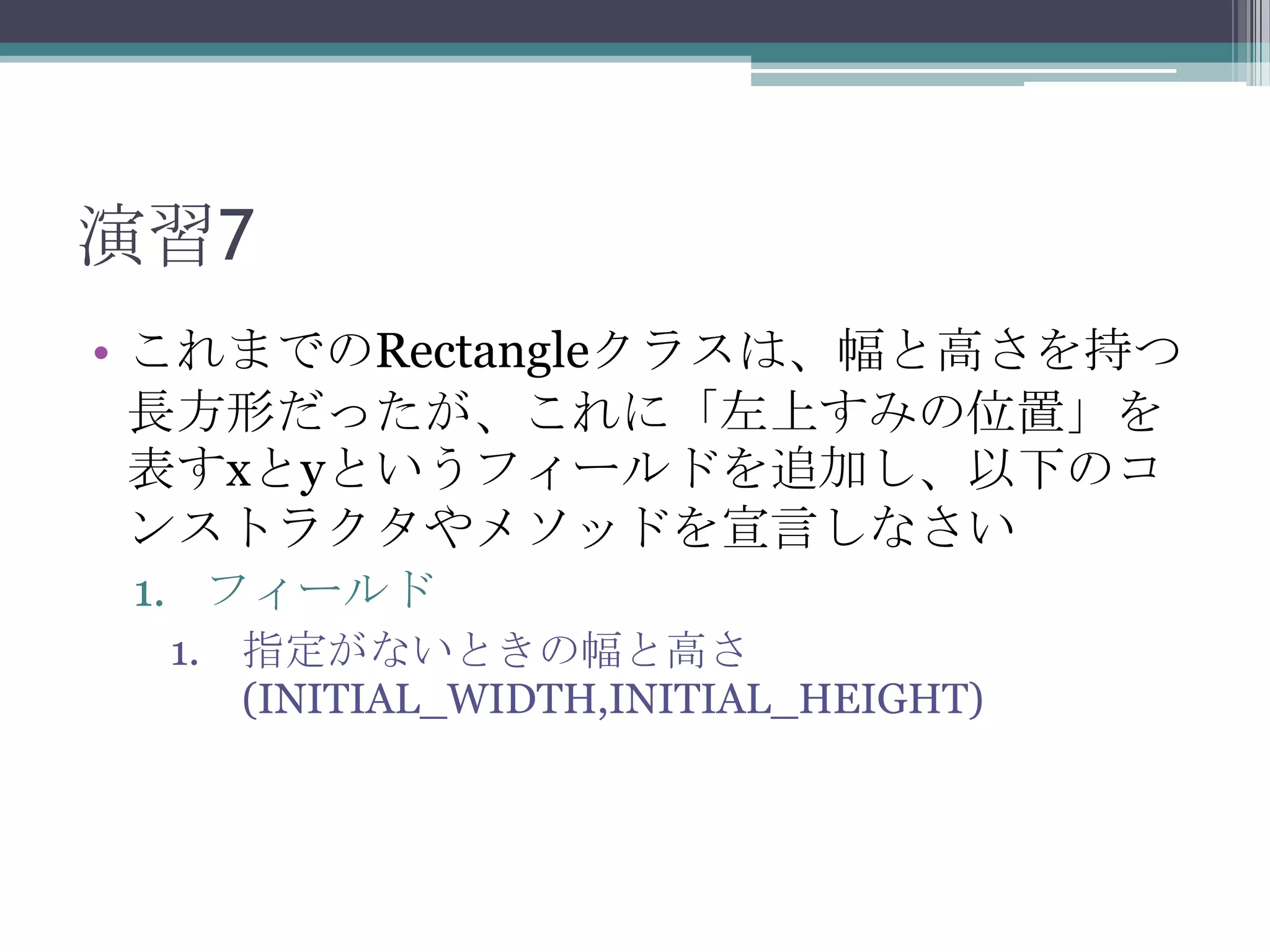 演習7
• これまでのRectangleクラスは、幅と高さを持つ
長方形だったが、これに「左上すみの位置」を
表すxとyというフィールドを追加し、以下のコ
ンストラクタやメソッドを宣言しなさい
1. フィールド
1. 指定がないときの幅と高さ
(INITIAL_WIDTH,INITIAL_HEIGHT)

 
