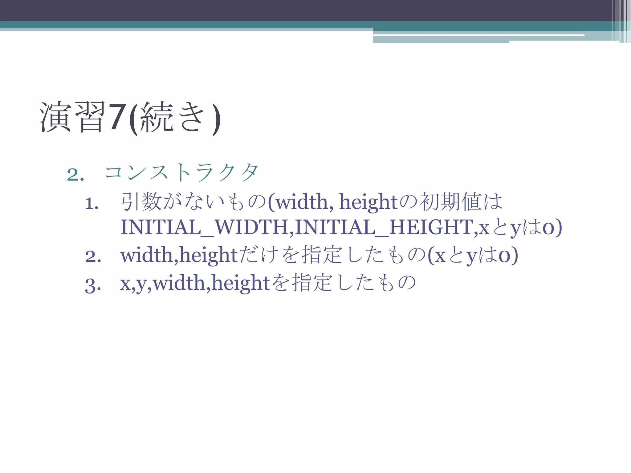 演習7(続き)
2. コンストラクタ
1. 引数がないもの(width, heightの初期値は
INITIAL_WIDTH,INITIAL_HEIGHT,xとyは0)
2. width,heightだけを指定したもの(xとyは0)
3. x,y,width,heightを指定したもの

 