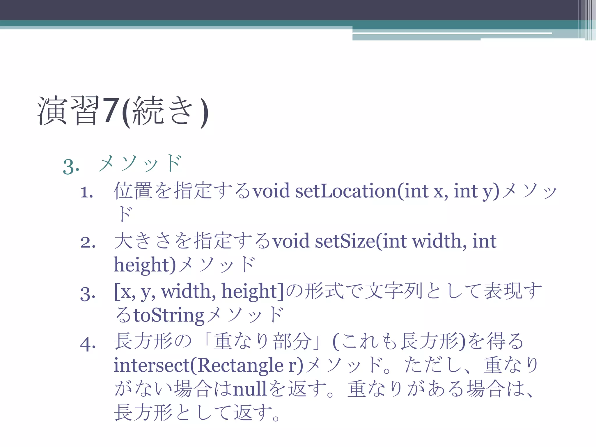 演習7(続き)
3. メソッド
1. 位置を指定するvoid setLocation(int x, int y)メソッ
ド
2. 大きさを指定するvoid setSize(int width, int
height)メソッド
3. [x, y, width, height]の形式で文字列として表現す
るtoStringメソッド
4. 長方形の「重なり部分」(これも長方形)を得る
intersect(Rectangle r)メソッド。ただし、重なり
がない場合はnullを返す。重なりがある場合は、
長方形として返す。

 