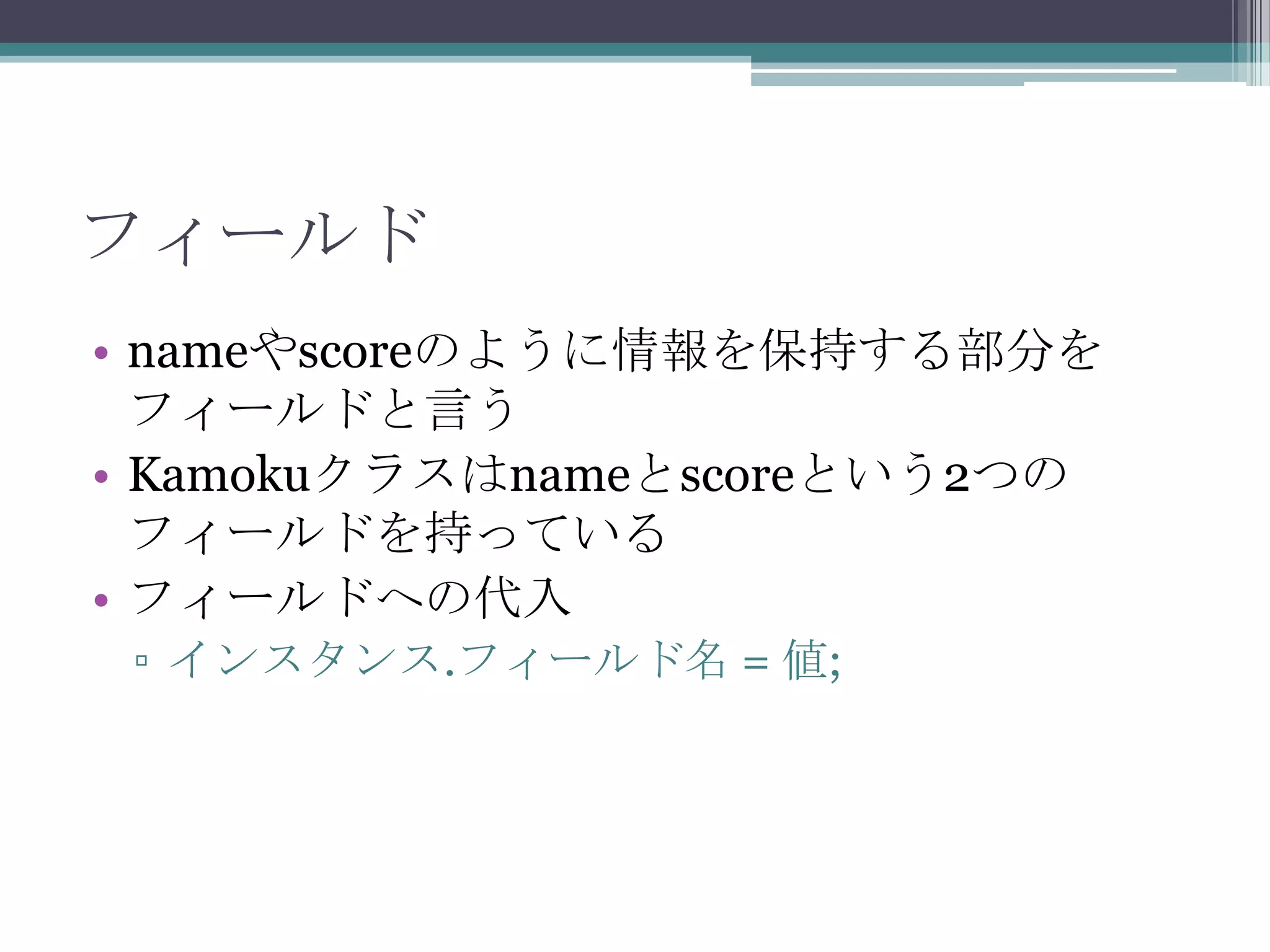 フィールド
• nameやscoreのように情報を保持する部分を
フィールドと言う
• Kamokuクラスはnameとscoreという2つの
フィールドを持っている
• フィールドへの代入
▫ インスタンス.フィールド名 = 値;

 