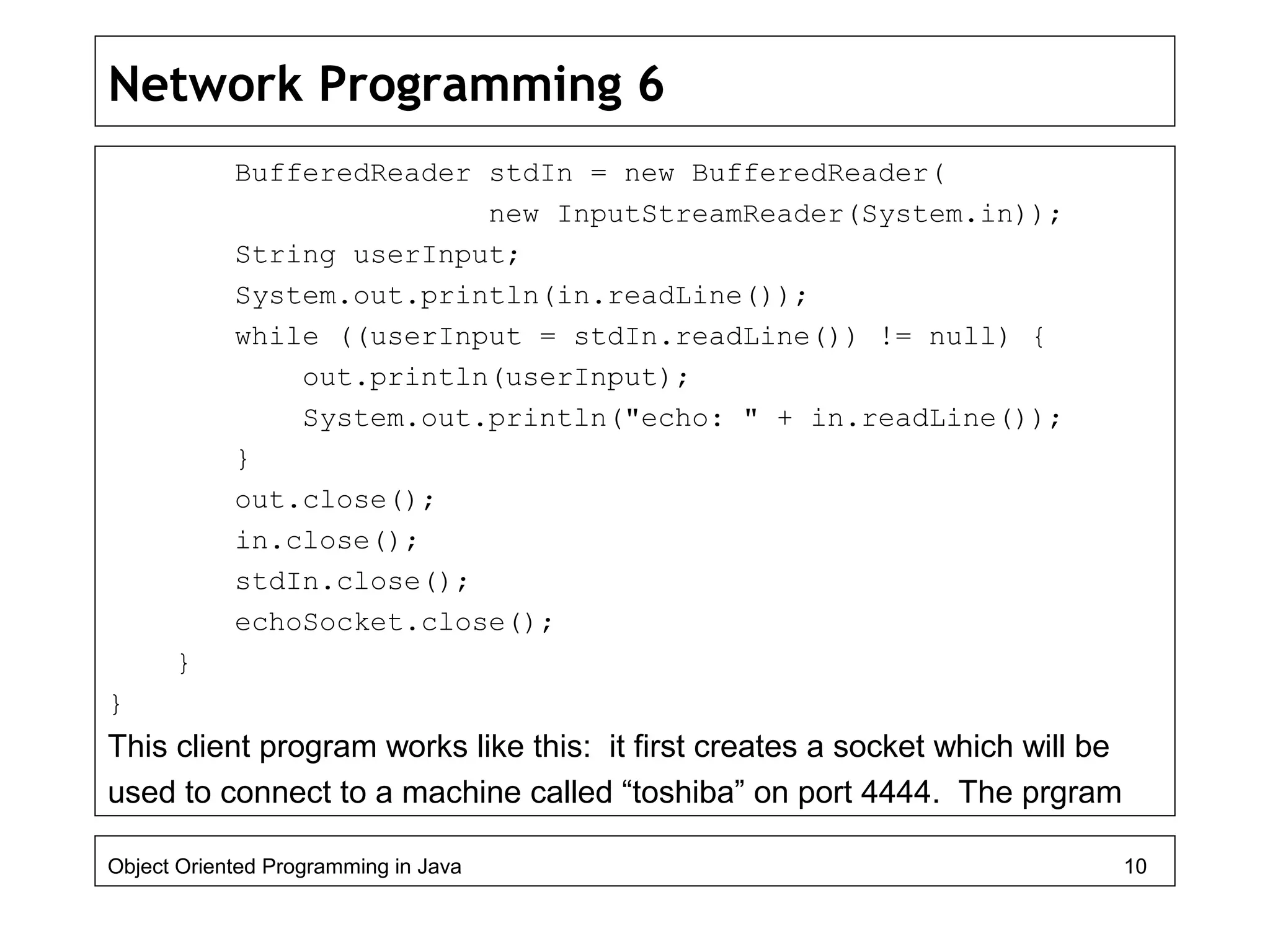 Network Programming 6
BufferedReader stdIn = new BufferedReader(
new InputStreamReader(System.in));
String userInput;
System.out.println(in.readLine());
while ((userInput = stdIn.readLine()) != null) {
out.println(userInput);
System.out.println("echo: " + in.readLine());
}
out.close();
in.close();
stdIn.close();
echoSocket.close();
}
}
This client program works like this: it first creates a socket which will be
used to connect to a machine called “toshiba” on port 4444. The prgram
Object Oriented Programming in Java 10
 