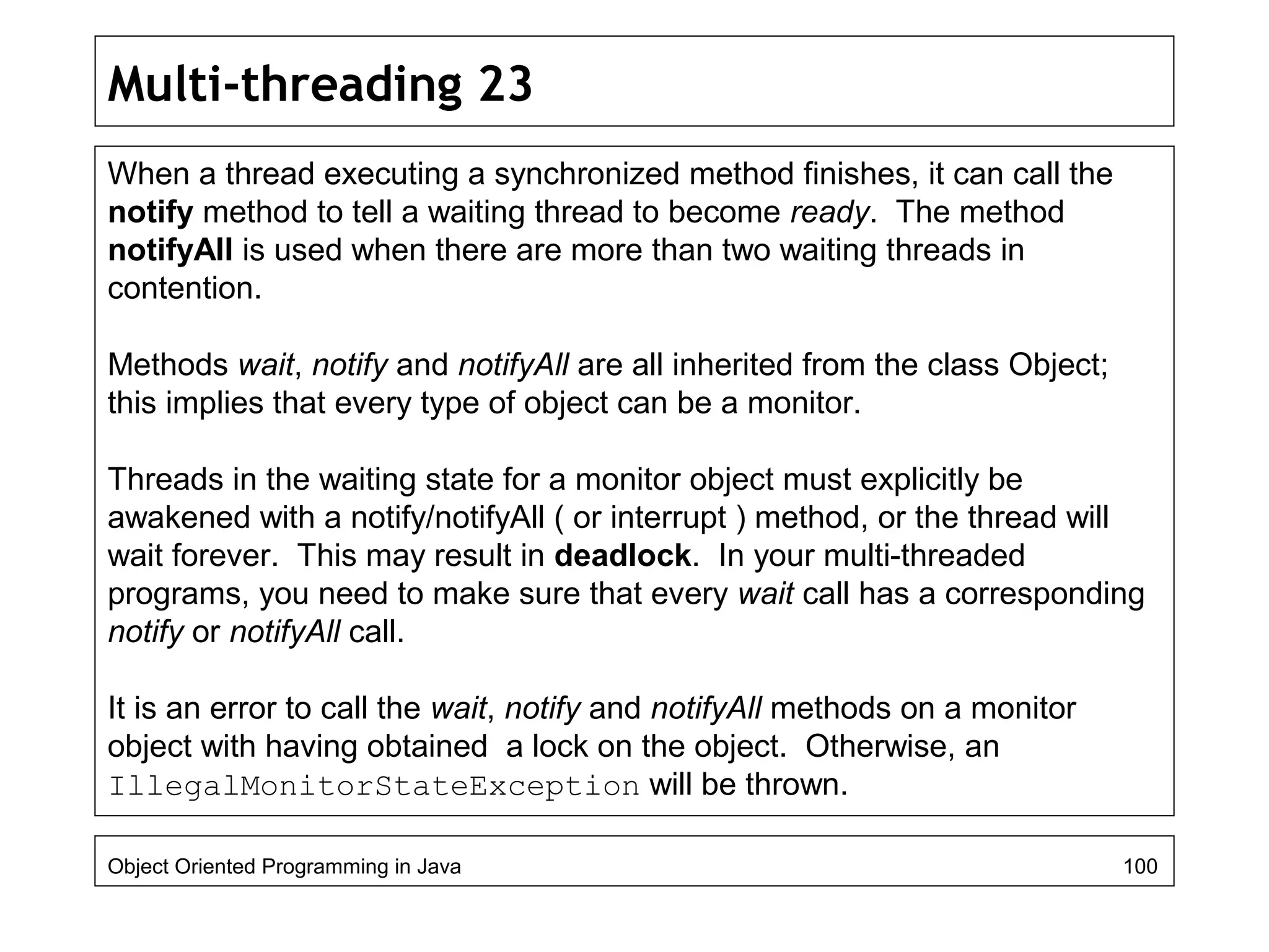 Multi-threading 23
When a thread executing a synchronized method finishes, it can call the
notify method to tell a waiting thread to become ready. The method
notifyAll is used when there are more than two waiting threads in
contention.
Methods wait, notify and notifyAll are all inherited from the class Object;
this implies that every type of object can be a monitor.
Threads in the waiting state for a monitor object must explicitly be
awakened with a notify/notifyAll ( or interrupt ) method, or the thread will
wait forever. This may result in deadlock. In your multi-threaded
programs, you need to make sure that every wait call has a corresponding
notify or notifyAll call.
It is an error to call the wait, notify and notifyAll methods on a monitor
object with having obtained a lock on the object. Otherwise, an
IllegalMonitorStateException will be thrown.
Object Oriented Programming in Java 100
 