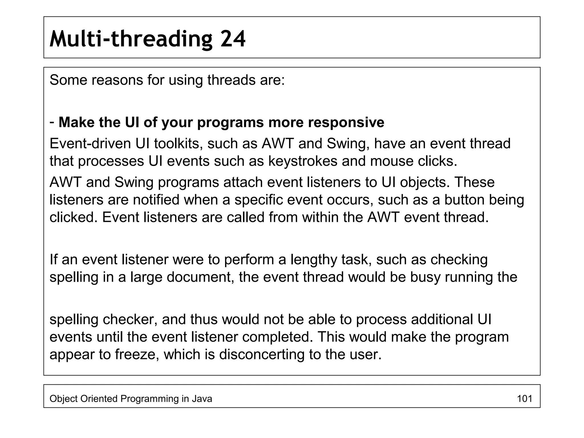 Multi-threading 24
Some reasons for using threads are:
- Make the UI of your programs more responsive
Event-driven UI toolkits, such as AWT and Swing, have an event thread
that processes UI events such as keystrokes and mouse clicks.
AWT and Swing programs attach event listeners to UI objects. These
listeners are notified when a specific event occurs, such as a button being
clicked. Event listeners are called from within the AWT event thread.
If an event listener were to perform a lengthy task, such as checking
spelling in a large document, the event thread would be busy running the
spelling checker, and thus would not be able to process additional UI
events until the event listener completed. This would make the program
appear to freeze, which is disconcerting to the user.
Object Oriented Programming in Java 101
 
