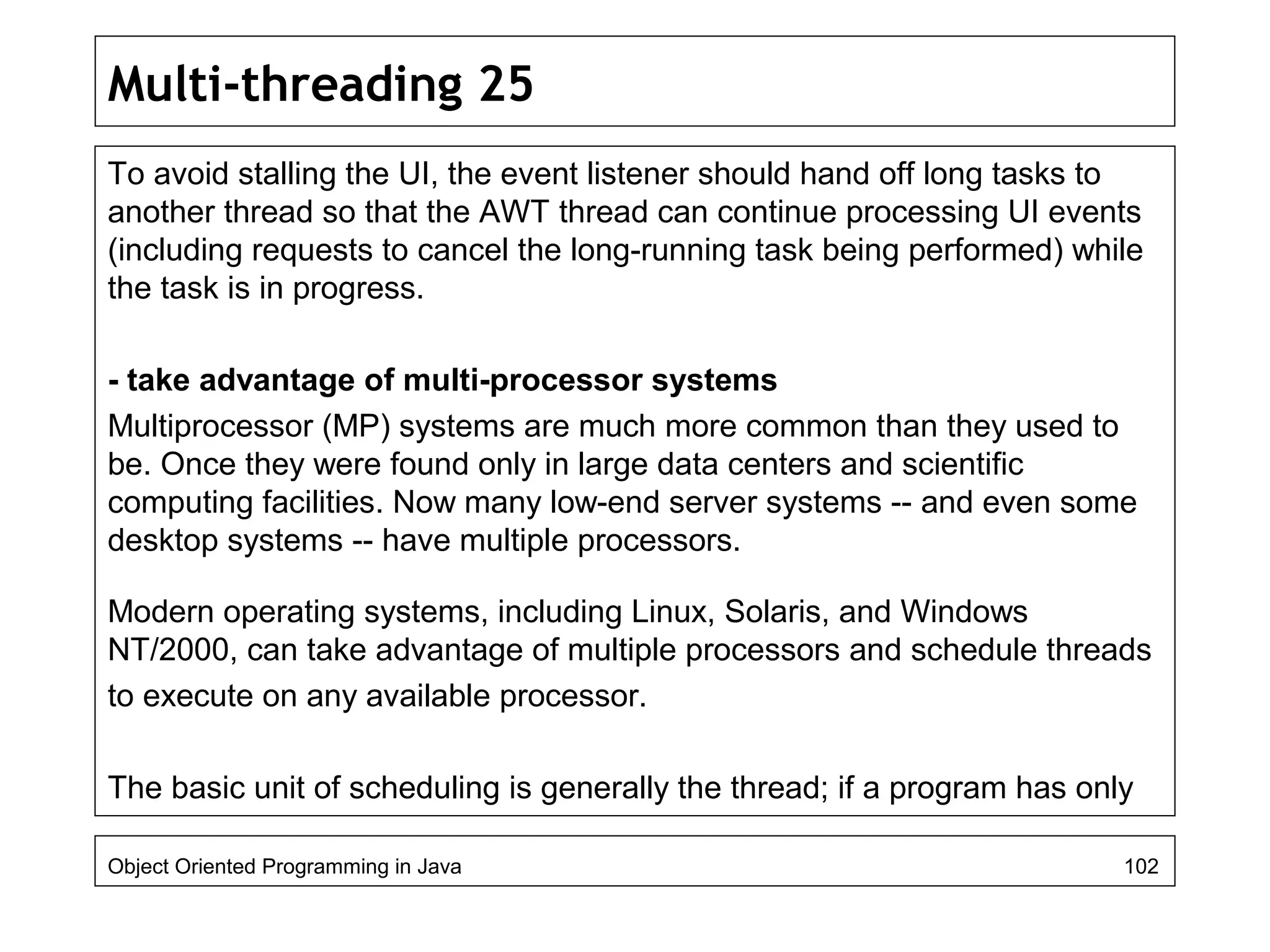 Multi-threading 25
To avoid stalling the UI, the event listener should hand off long tasks to
another thread so that the AWT thread can continue processing UI events
(including requests to cancel the long-running task being performed) while
the task is in progress.
- take advantage of multi-processor systems
Multiprocessor (MP) systems are much more common than they used to
be. Once they were found only in large data centers and scientific
computing facilities. Now many low-end server systems -- and even some
desktop systems -- have multiple processors.
Modern operating systems, including Linux, Solaris, and Windows
NT/2000, can take advantage of multiple processors and schedule threads
to execute on any available processor.
The basic unit of scheduling is generally the thread; if a program has only
Object Oriented Programming in Java 102
 