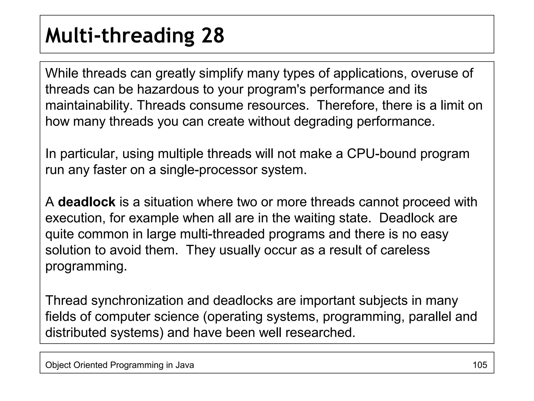 Multi-threading 28
While threads can greatly simplify many types of applications, overuse of
threads can be hazardous to your program's performance and its
maintainability. Threads consume resources. Therefore, there is a limit on
how many threads you can create without degrading performance.
In particular, using multiple threads will not make a CPU-bound program
run any faster on a single-processor system.
A deadlock is a situation where two or more threads cannot proceed with
execution, for example when all are in the waiting state. Deadlock are
quite common in large multi-threaded programs and there is no easy
solution to avoid them. They usually occur as a result of careless
programming.
Thread synchronization and deadlocks are important subjects in many
fields of computer science (operating systems, programming, parallel and
distributed systems) and have been well researched.
Object Oriented Programming in Java 105
 