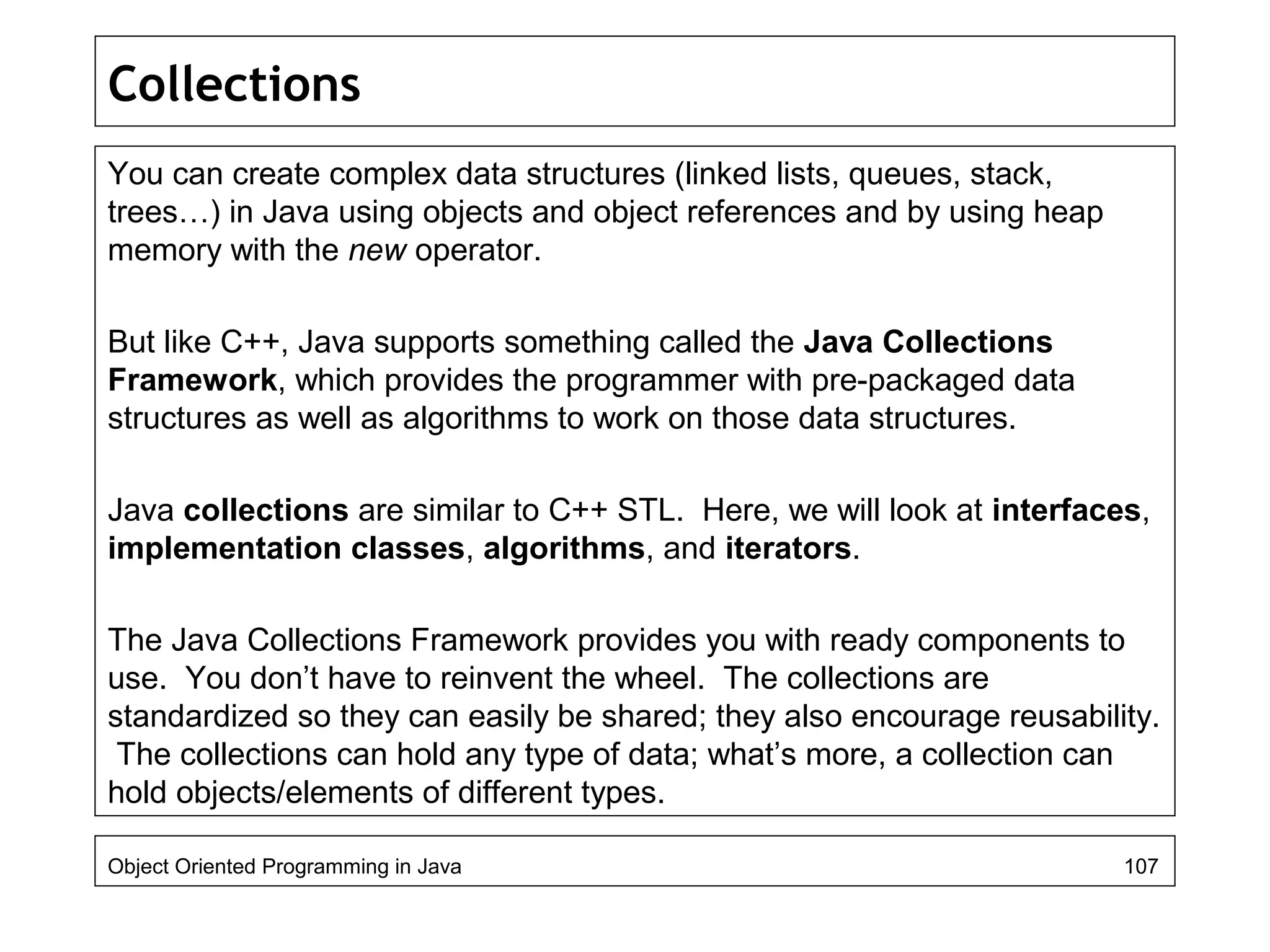Collections
You can create complex data structures (linked lists, queues, stack,
trees…) in Java using objects and object references and by using heap
memory with the new operator.
But like C++, Java supports something called the Java Collections
Framework, which provides the programmer with pre-packaged data
structures as well as algorithms to work on those data structures.
Java collections are similar to C++ STL. Here, we will look at interfaces,
implementation classes, algorithms, and iterators.
The Java Collections Framework provides you with ready components to
use. You don’t have to reinvent the wheel. The collections are
standardized so they can easily be shared; they also encourage reusability.
The collections can hold any type of data; what’s more, a collection can
hold objects/elements of different types.
Object Oriented Programming in Java 107
 