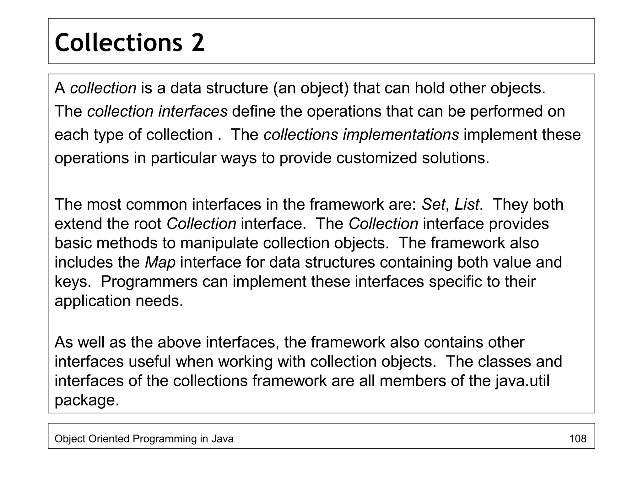 Collections 2
A collection is a data structure (an object) that can hold other objects.
The collection interfaces define the operations that can be performed on
each type of collection . The collections implementations implement these
operations in particular ways to provide customized solutions.
The most common interfaces in the framework are: Set, List. They both
extend the root Collection interface. The Collection interface provides
basic methods to manipulate collection objects. The framework also
includes the Map interface for data structures containing both value and
keys. Programmers can implement these interfaces specific to their
application needs.
As well as the above interfaces, the framework also contains other
interfaces useful when working with collection objects. The classes and
interfaces of the collections framework are all members of the java.util
package.
Object Oriented Programming in Java 108
 