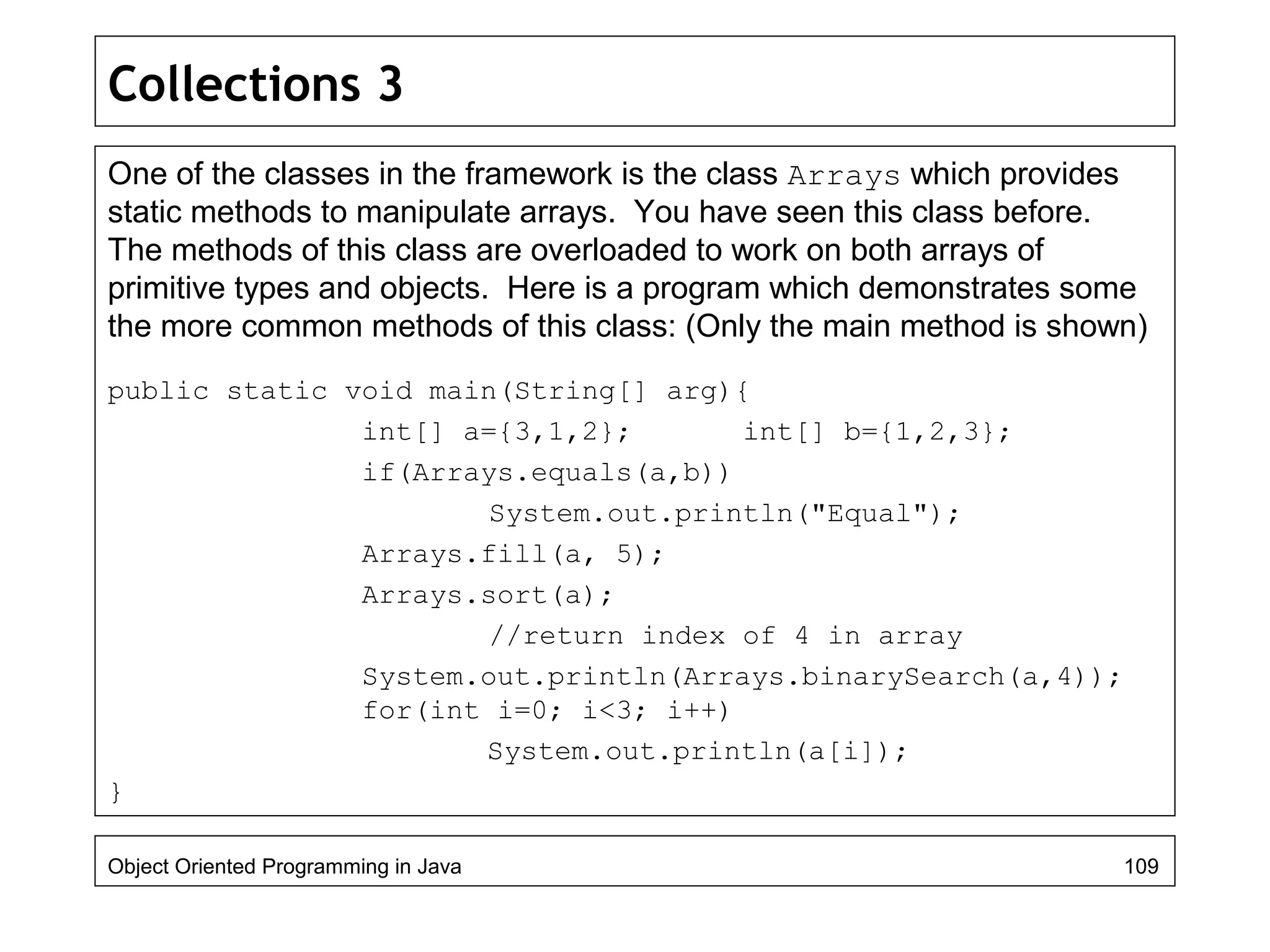 Collections 3
One of the classes in the framework is the class Arrays which provides
static methods to manipulate arrays. You have seen this class before.
The methods of this class are overloaded to work on both arrays of
primitive types and objects. Here is a program which demonstrates some
the more common methods of this class: (Only the main method is shown)
public static void main(String[] arg){
int[] a={3,1,2}; int[] b={1,2,3};
if(Arrays.equals(a,b))
System.out.println("Equal");
Arrays.fill(a, 5);
Arrays.sort(a);
//return index of 4 in array
System.out.println(Arrays.binarySearch(a,4));
for(int i=0; i<3; i++)
System.out.println(a[i]);
}
Object Oriented Programming in Java 109
 