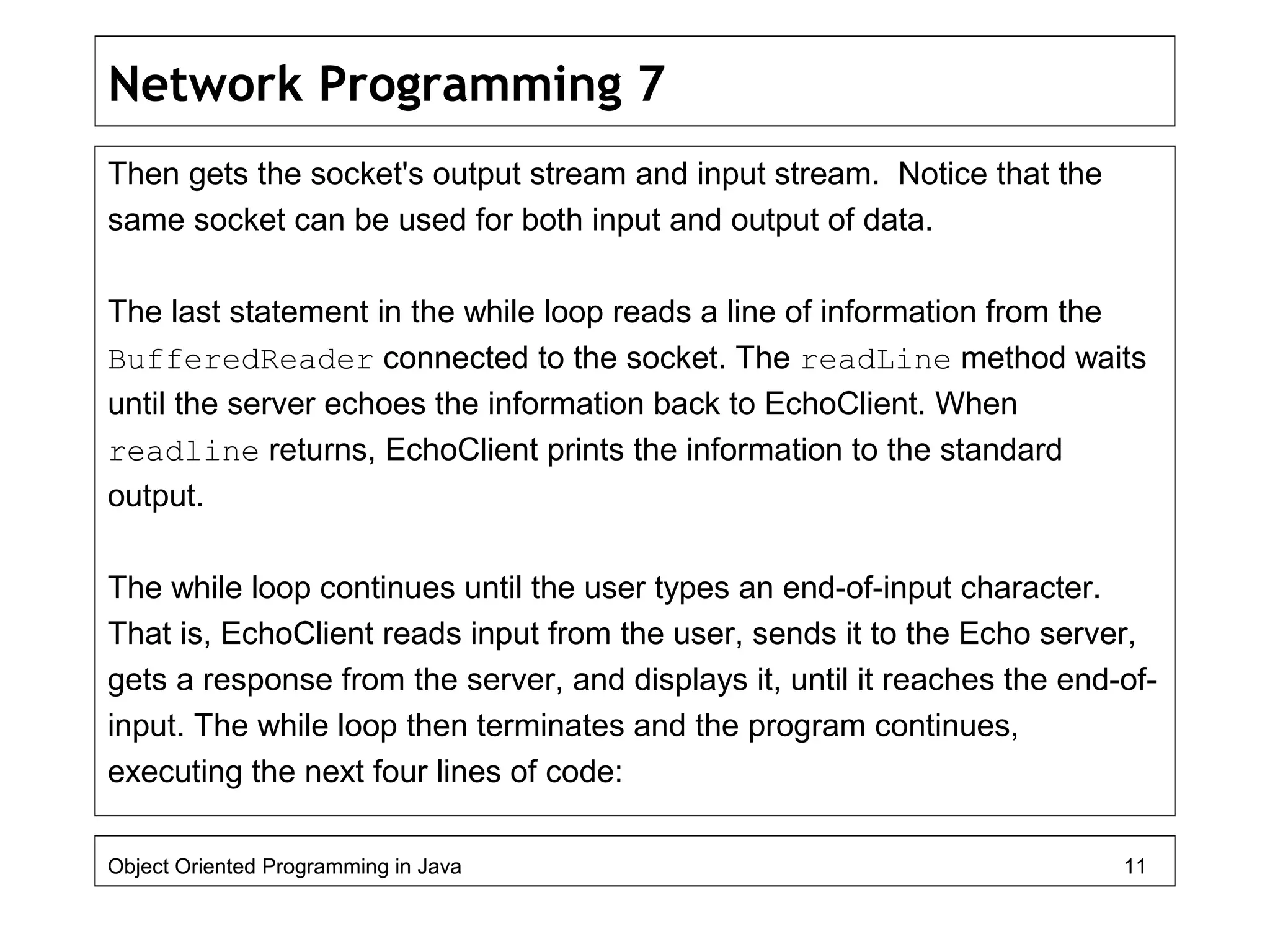 Network Programming 7
Then gets the socket's output stream and input stream. Notice that the
same socket can be used for both input and output of data.
The last statement in the while loop reads a line of information from the
BufferedReader connected to the socket. The readLine method waits
until the server echoes the information back to EchoClient. When
readline returns, EchoClient prints the information to the standard
output.
The while loop continues until the user types an end-of-input character.
That is, EchoClient reads input from the user, sends it to the Echo server,
gets a response from the server, and displays it, until it reaches the end-of-
input. The while loop then terminates and the program continues,
executing the next four lines of code:
Object Oriented Programming in Java 11
 