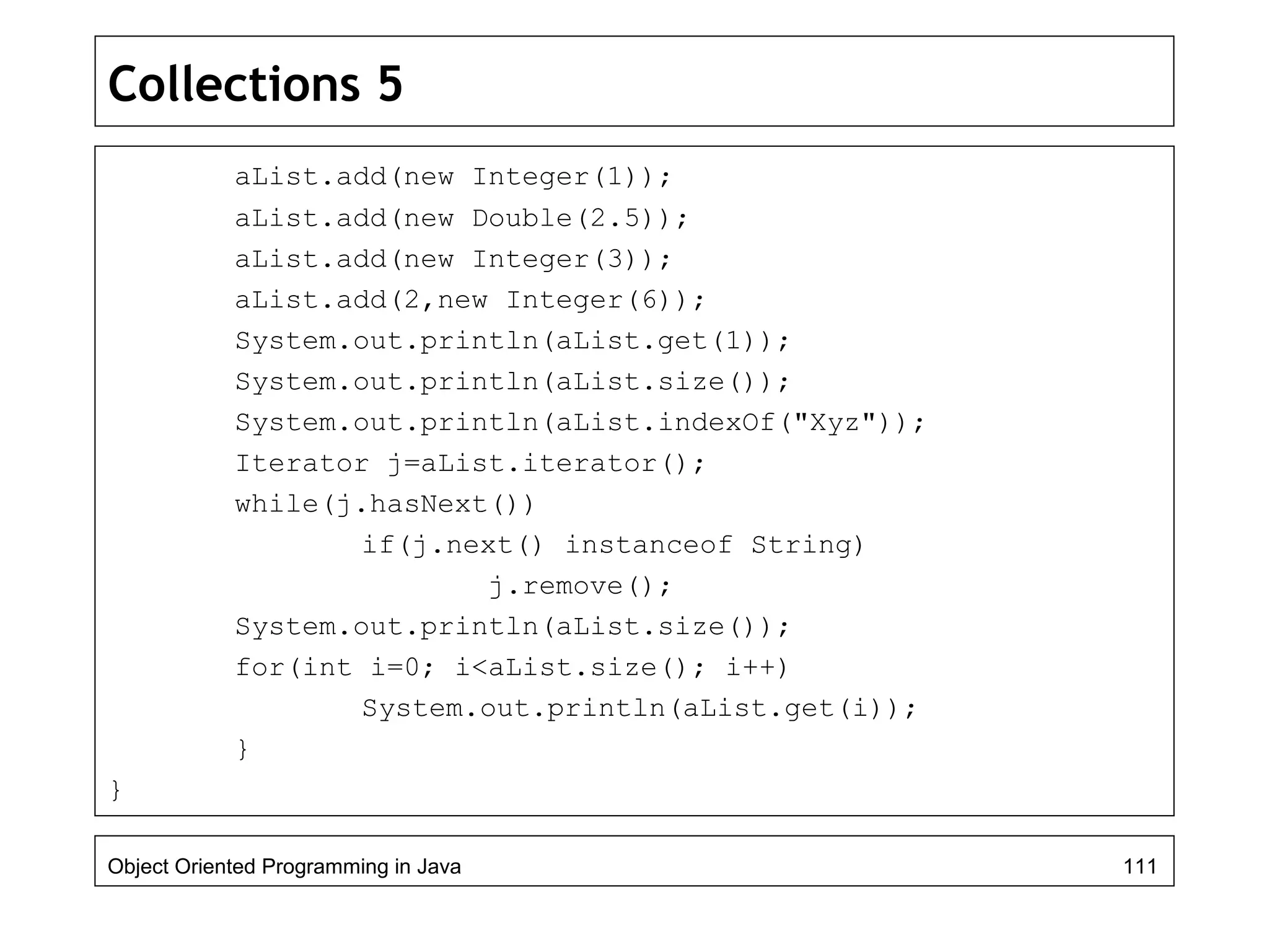 Collections 5
aList.add(new Integer(1));
aList.add(new Double(2.5));
aList.add(new Integer(3));
aList.add(2,new Integer(6));
System.out.println(aList.get(1));
System.out.println(aList.size());
System.out.println(aList.indexOf("Xyz"));
Iterator j=aList.iterator();
while(j.hasNext())
if(j.next() instanceof String)
j.remove();
System.out.println(aList.size());
for(int i=0; i<aList.size(); i++)
System.out.println(aList.get(i));
}
}
Object Oriented Programming in Java 111
 