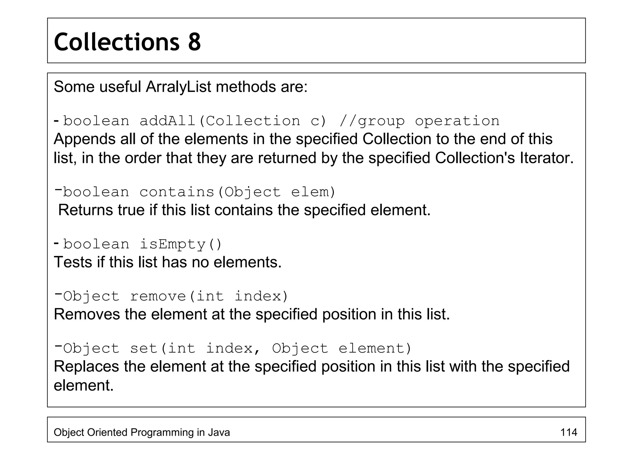 Collections 8
Some useful ArralyList methods are:
- boolean addAll(Collection c) //group operation
Appends all of the elements in the specified Collection to the end of this
list, in the order that they are returned by the specified Collection's Iterator.
-boolean contains(Object elem)
Returns true if this list contains the specified element.
- boolean isEmpty()
Tests if this list has no elements.
-Object remove(int index)
Removes the element at the specified position in this list.
-Object set(int index, Object element)
Replaces the element at the specified position in this list with the specified
element.
Object Oriented Programming in Java 114
 