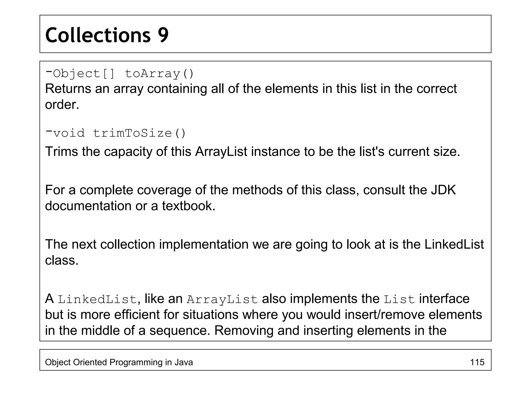 Collections 9
-Object[] toArray()
Returns an array containing all of the elements in this list in the correct
order.
-void trimToSize()
Trims the capacity of this ArrayList instance to be the list's current size.
For a complete coverage of the methods of this class, consult the JDK
documentation or a textbook.
The next collection implementation we are going to look at is the LinkedList
class.
A LinkedList, like an ArrayList also implements the List interface
but is more efficient for situations where you would insert/remove elements
in the middle of a sequence. Removing and inserting elements in the
Object Oriented Programming in Java 115
 