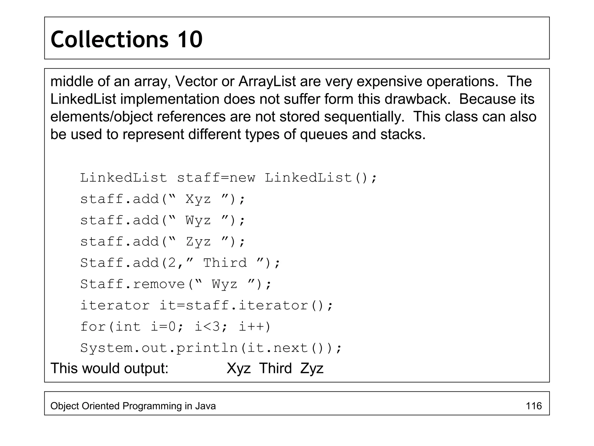 Collections 10
middle of an array, Vector or ArrayList are very expensive operations. The
LinkedList implementation does not suffer form this drawback. Because its
elements/object references are not stored sequentially. This class can also
be used to represent different types of queues and stacks.
LinkedList staff=new LinkedList();
staff.add(“ Xyz ”);
staff.add(“ Wyz ”);
staff.add(“ Zyz ”);
Staff.add(2,” Third ”);
Staff.remove(“ Wyz ”);
iterator it=staff.iterator();
for(int i=0; i<3; i++)
System.out.println(it.next());
This would output: Xyz Third Zyz
Object Oriented Programming in Java 116
 