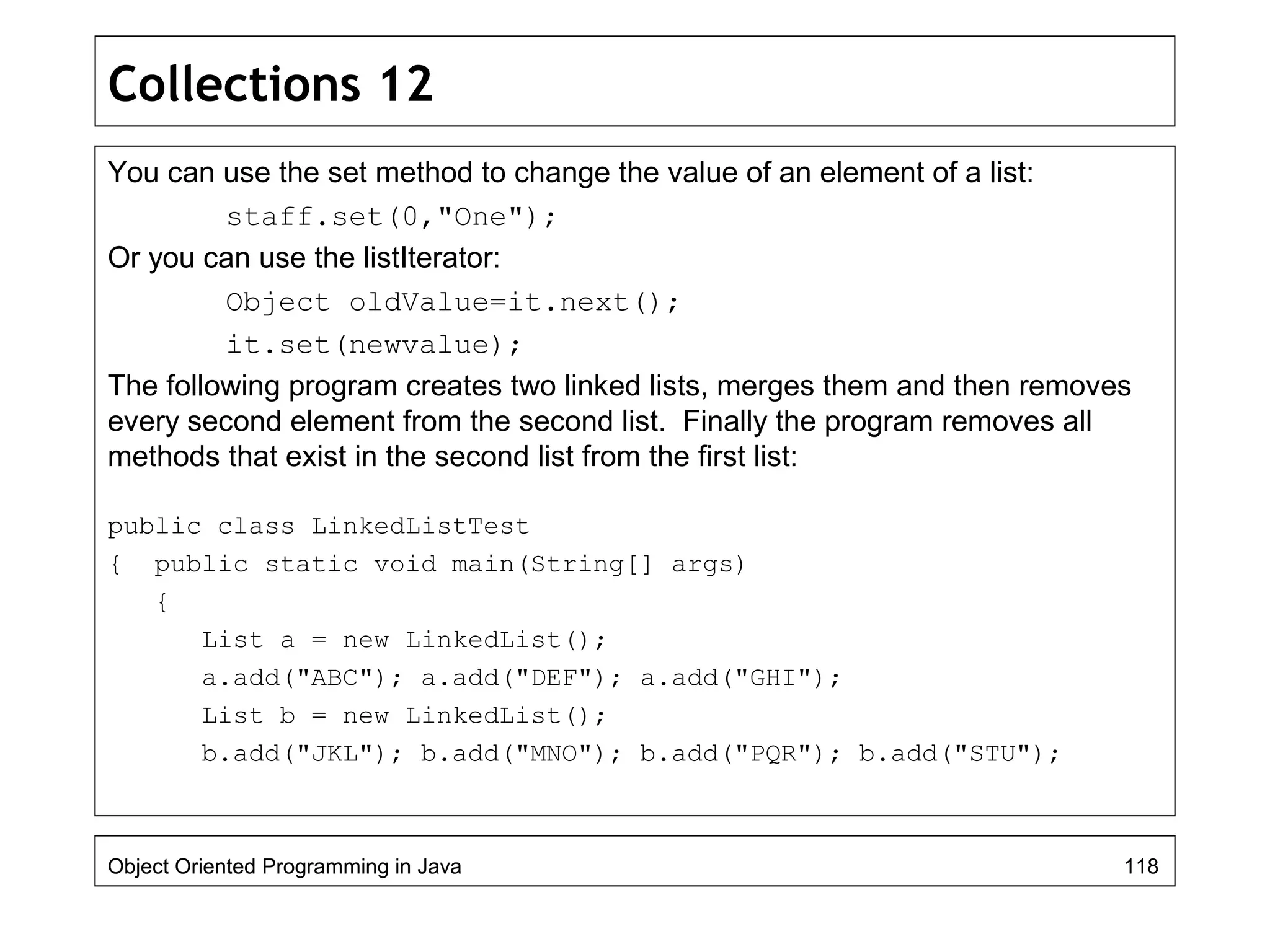 Collections 12
You can use the set method to change the value of an element of a list:
staff.set(0,"One");
Or you can use the listIterator:
Object oldValue=it.next();
it.set(newvalue);
The following program creates two linked lists, merges them and then removes
every second element from the second list. Finally the program removes all
methods that exist in the second list from the first list:
public class LinkedListTest
{ public static void main(String[] args)
{
List a = new LinkedList();
a.add("ABC"); a.add("DEF"); a.add("GHI");
List b = new LinkedList();
b.add("JKL"); b.add("MNO"); b.add("PQR"); b.add("STU");
Object Oriented Programming in Java 118
 