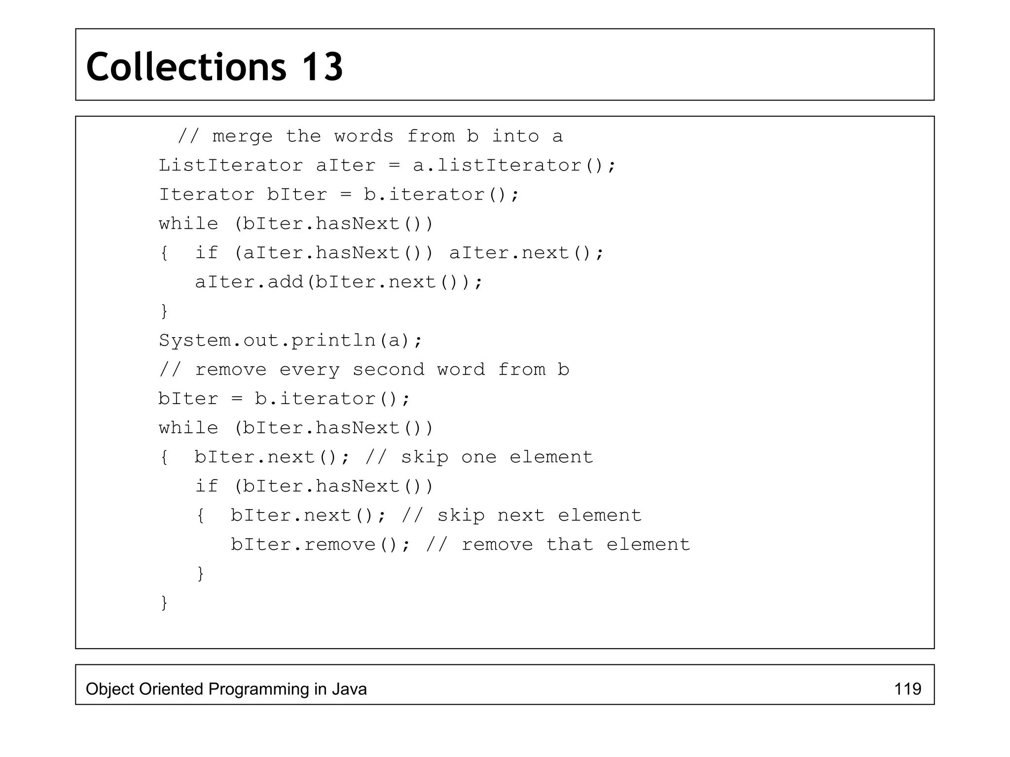Collections 13
// merge the words from b into a
ListIterator aIter = a.listIterator();
Iterator bIter = b.iterator();
while (bIter.hasNext())
{ if (aIter.hasNext()) aIter.next();
aIter.add(bIter.next());
}
System.out.println(a);
// remove every second word from b
bIter = b.iterator();
while (bIter.hasNext())
{ bIter.next(); // skip one element
if (bIter.hasNext())
{ bIter.next(); // skip next element
bIter.remove(); // remove that element
}
}
Object Oriented Programming in Java 119
 