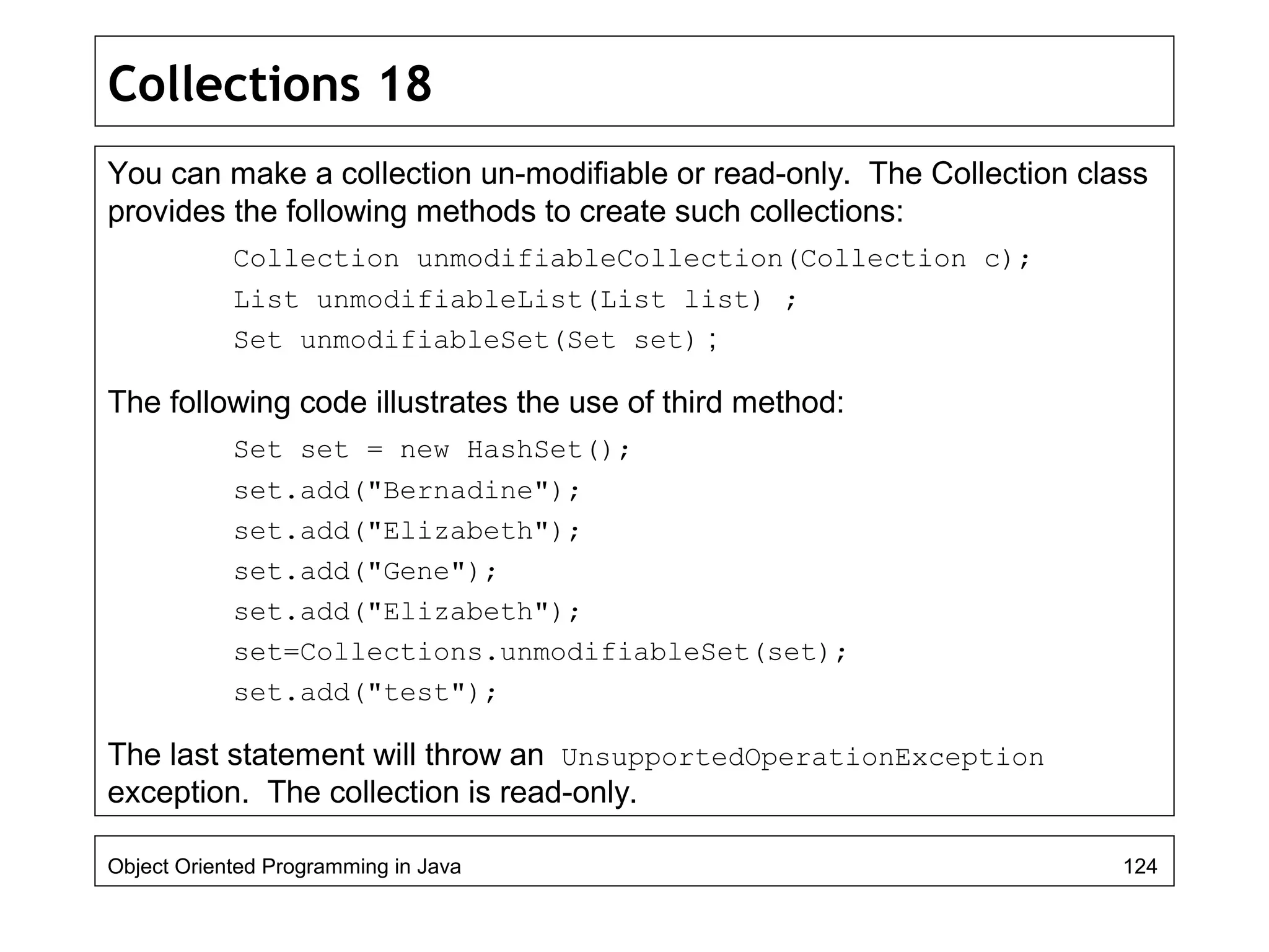 Collections 18
You can make a collection un-modifiable or read-only. The Collection class
provides the following methods to create such collections:
Collection unmodifiableCollection(Collection c);
List unmodifiableList(List list) ;
Set unmodifiableSet(Set set) ;
The following code illustrates the use of third method:
Set set = new HashSet();
set.add("Bernadine");
set.add("Elizabeth");
set.add("Gene");
set.add("Elizabeth");
set=Collections.unmodifiableSet(set);
set.add("test");
The last statement will throw an UnsupportedOperationException
exception. The collection is read-only.
Object Oriented Programming in Java 124
 