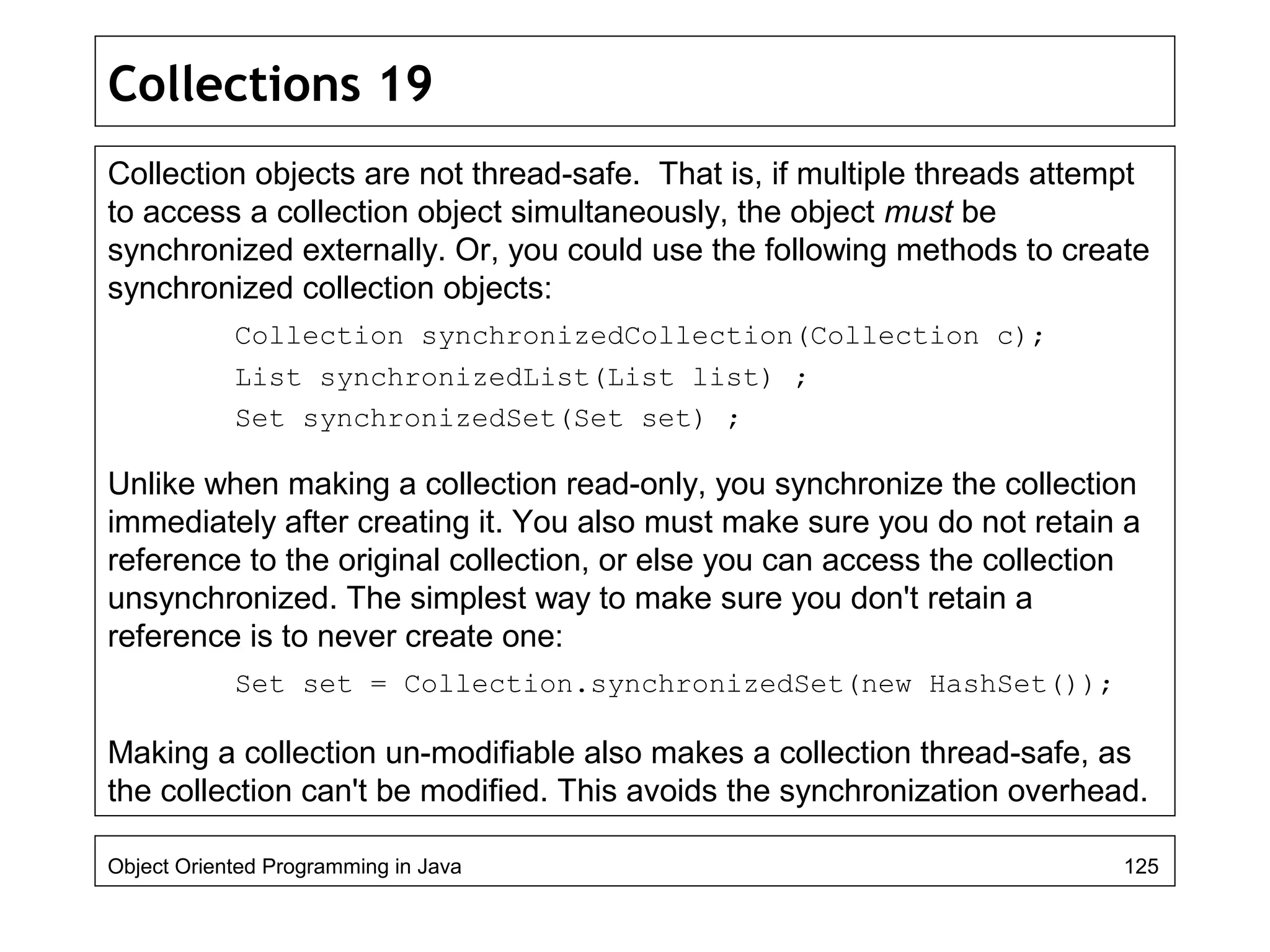 Collections 19
Collection objects are not thread-safe. That is, if multiple threads attempt
to access a collection object simultaneously, the object must be
synchronized externally. Or, you could use the following methods to create
synchronized collection objects:
Collection synchronizedCollection(Collection c);
List synchronizedList(List list) ;
Set synchronizedSet(Set set) ;
Unlike when making a collection read-only, you synchronize the collection
immediately after creating it. You also must make sure you do not retain a
reference to the original collection, or else you can access the collection
unsynchronized. The simplest way to make sure you don't retain a
reference is to never create one:
Set set = Collection.synchronizedSet(new HashSet());
Making a collection un-modifiable also makes a collection thread-safe, as
the collection can't be modified. This avoids the synchronization overhead.
Object Oriented Programming in Java 125
 