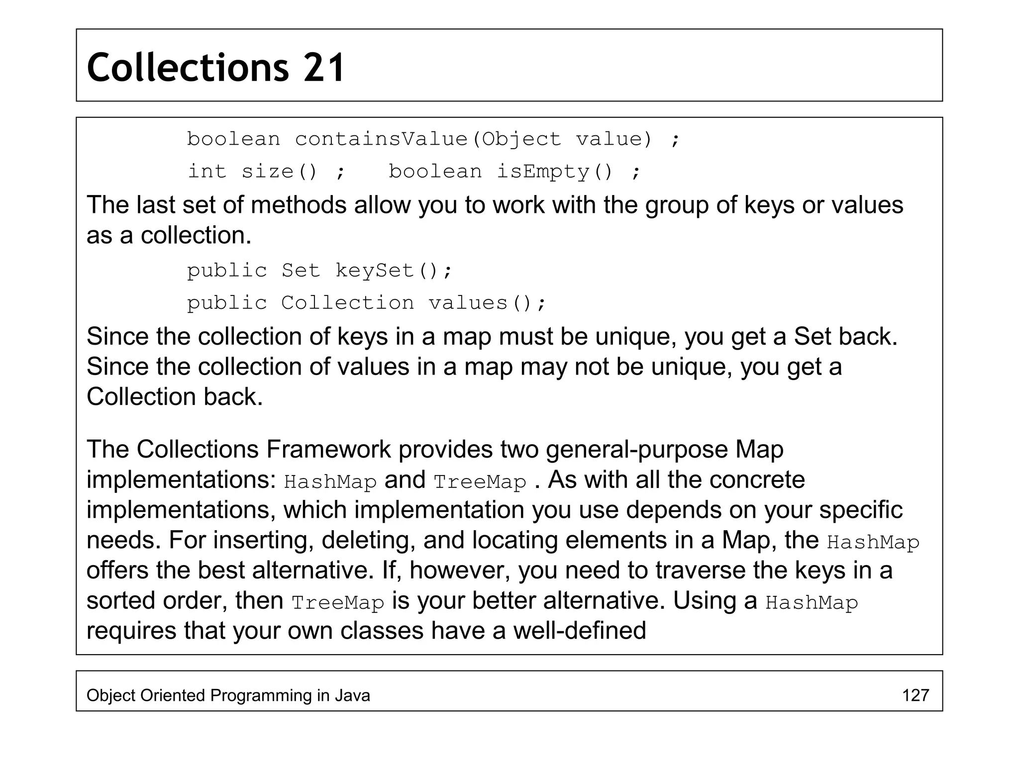 Collections 21
boolean containsValue(Object value) ;
int size() ; boolean isEmpty() ;
The last set of methods allow you to work with the group of keys or values
as a collection.
public Set keySet();
public Collection values();
Since the collection of keys in a map must be unique, you get a Set back.
Since the collection of values in a map may not be unique, you get a
Collection back.
The Collections Framework provides two general-purpose Map
implementations: HashMap and TreeMap . As with all the concrete
implementations, which implementation you use depends on your specific
needs. For inserting, deleting, and locating elements in a Map, the HashMap
offers the best alternative. If, however, you need to traverse the keys in a
sorted order, then TreeMap is your better alternative. Using a HashMap
requires that your own classes have a well-defined
Object Oriented Programming in Java 127
 