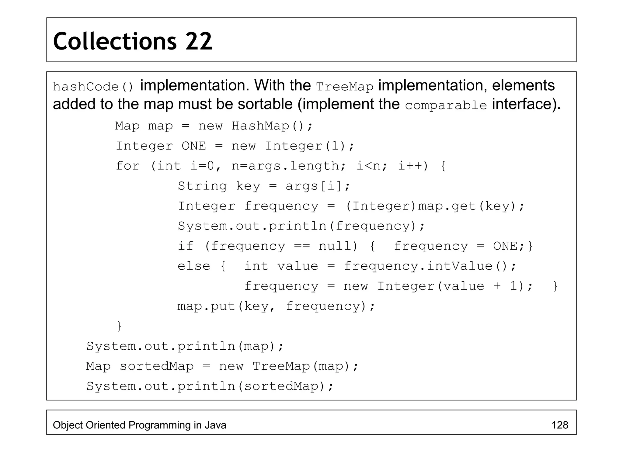 Collections 22
hashCode() implementation. With the TreeMap implementation, elements
added to the map must be sortable (implement the comparable interface).
Map map = new HashMap();
Integer ONE = new Integer(1);
for (int i=0, n=args.length; i<n; i++) {
String key = args[i];
Integer frequency = (Integer)map.get(key);
System.out.println(frequency);
if (frequency == null) { frequency = ONE;}
else { int value = frequency.intValue();
frequency = new Integer(value + 1); }
map.put(key, frequency);
}
System.out.println(map);
Map sortedMap = new TreeMap(map);
System.out.println(sortedMap);
Object Oriented Programming in Java 128
 