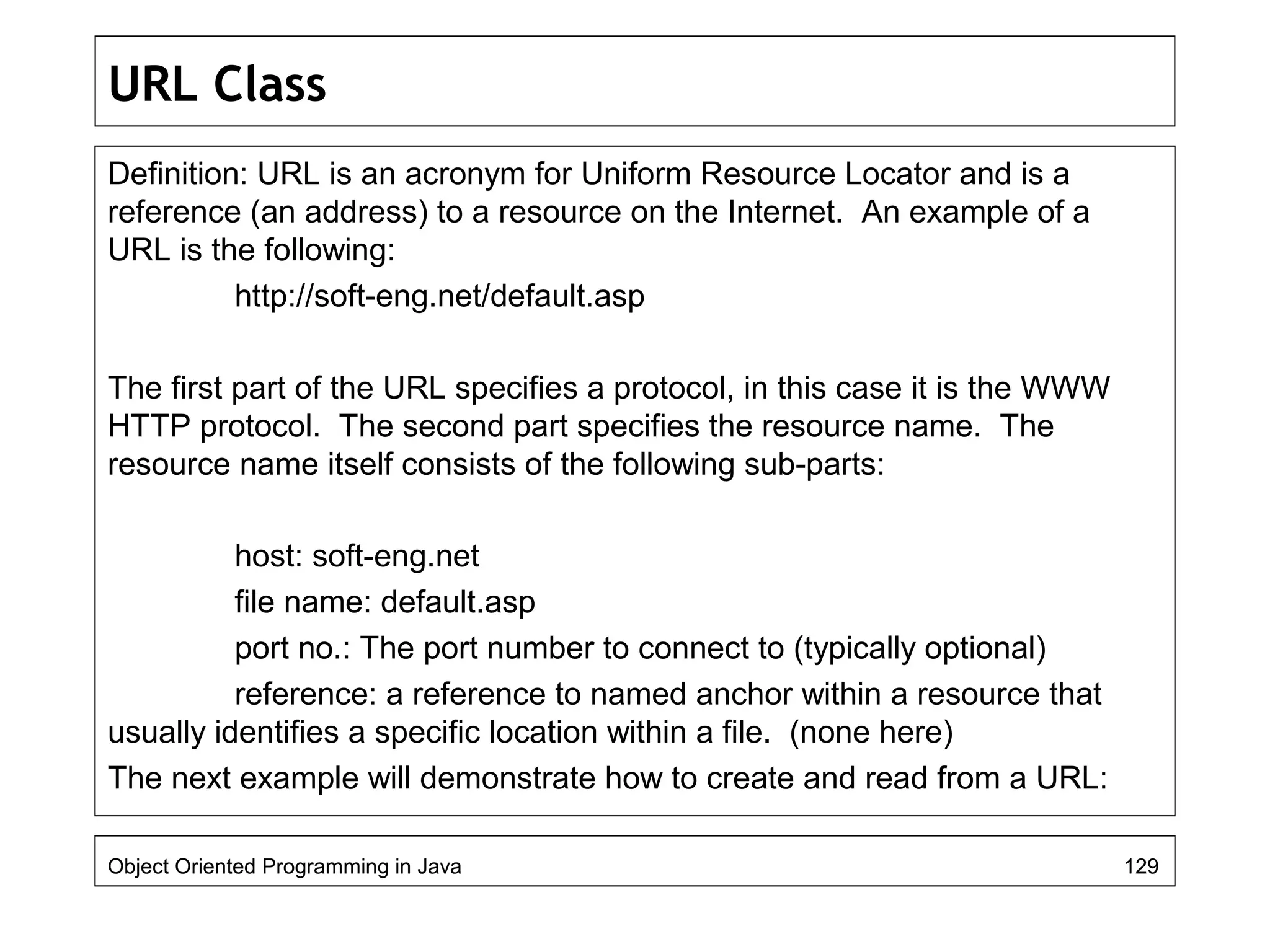 URL Class
Definition: URL is an acronym for Uniform Resource Locator and is a
reference (an address) to a resource on the Internet. An example of a
URL is the following:
http://soft-eng.net/default.asp
The first part of the URL specifies a protocol, in this case it is the WWW
HTTP protocol. The second part specifies the resource name. The
resource name itself consists of the following sub-parts:
host: soft-eng.net
file name: default.asp
port no.: The port number to connect to (typically optional)
reference: a reference to named anchor within a resource that
usually identifies a specific location within a file. (none here)
The next example will demonstrate how to create and read from a URL:
Object Oriented Programming in Java 129
 