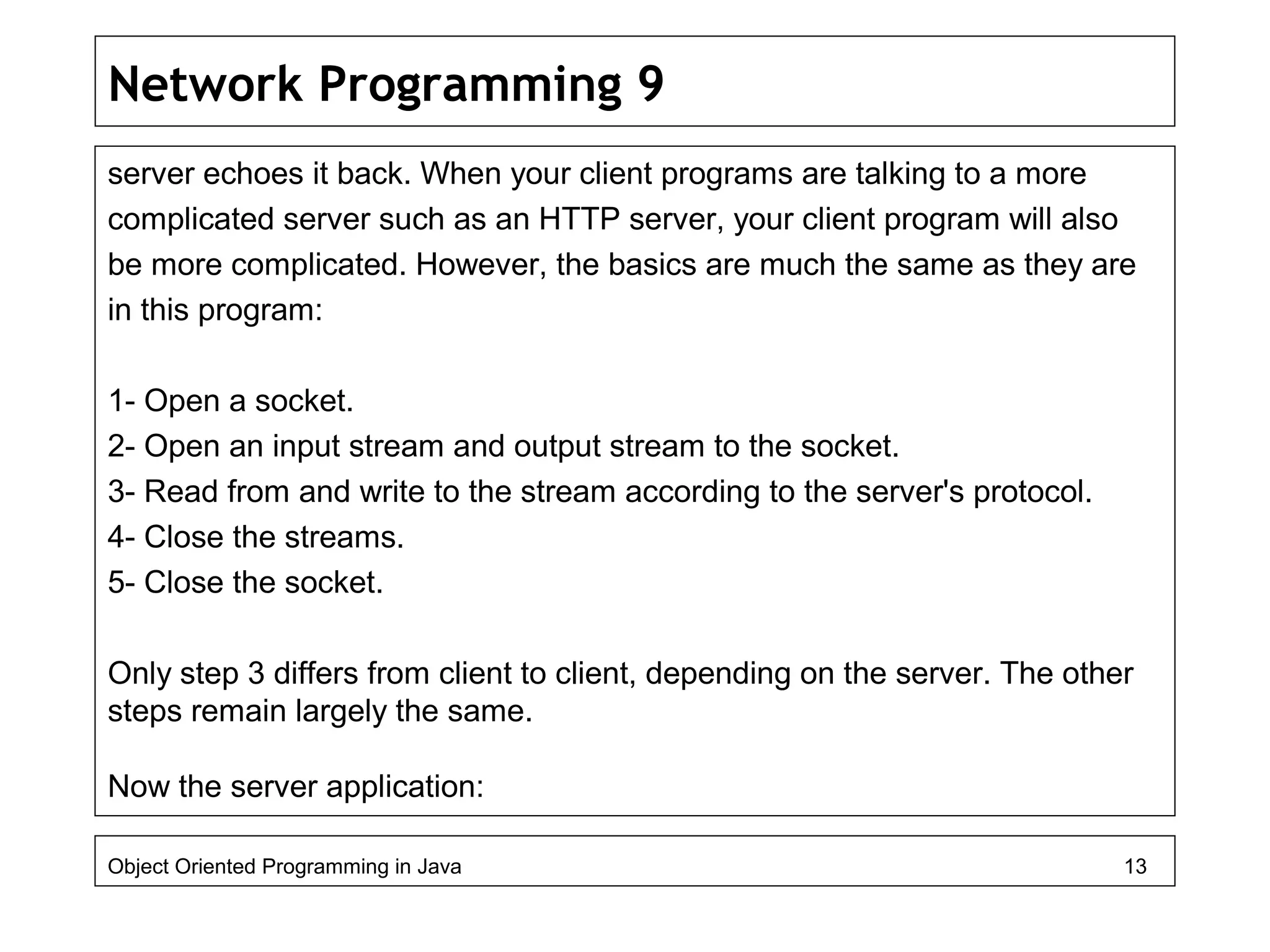Network Programming 9
server echoes it back. When your client programs are talking to a more
complicated server such as an HTTP server, your client program will also
be more complicated. However, the basics are much the same as they are
in this program:
1- Open a socket.
2- Open an input stream and output stream to the socket.
3- Read from and write to the stream according to the server's protocol.
4- Close the streams.
5- Close the socket.
Only step 3 differs from client to client, depending on the server. The other
steps remain largely the same.
Now the server application:
Object Oriented Programming in Java 13
 