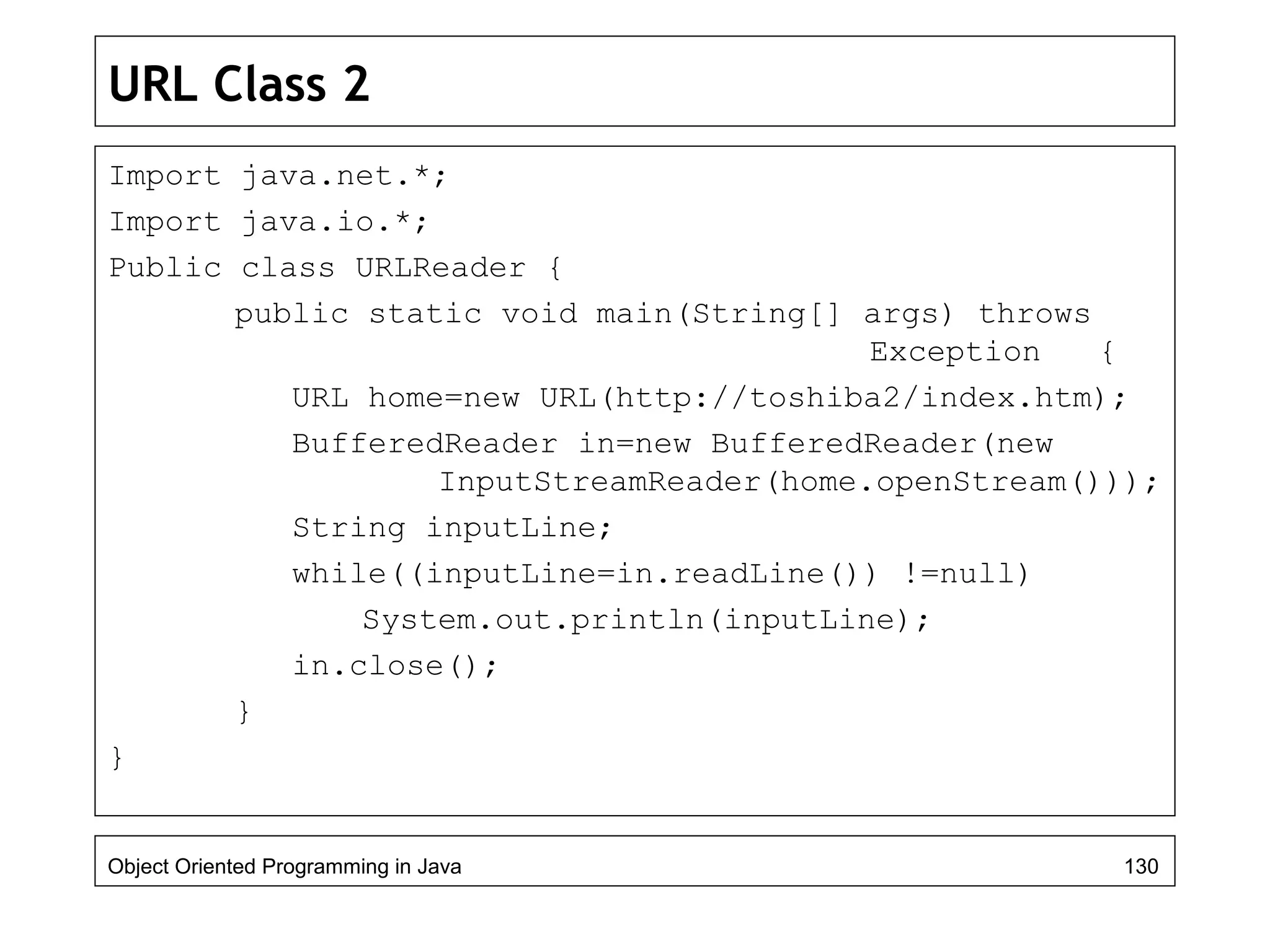 URL Class 2
Import java.net.*;
Import java.io.*;
Public class URLReader {
public static void main(String[] args) throws
Exception {
URL home=new URL(http://toshiba2/index.htm);
BufferedReader in=new BufferedReader(new
InputStreamReader(home.openStream()));
String inputLine;
while((inputLine=in.readLine()) !=null)
System.out.println(inputLine);
in.close();
}
}
Object Oriented Programming in Java 130
 