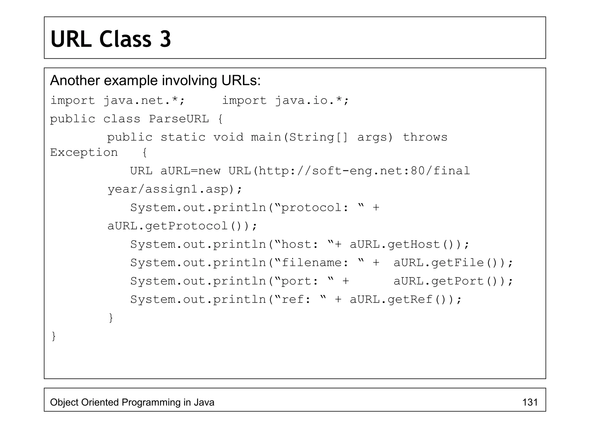 URL Class 3
Another example involving URLs:
import java.net.*; import java.io.*;
public class ParseURL {
public static void main(String[] args) throws
Exception {
URL aURL=new URL(http://soft-eng.net:80/final
year/assign1.asp);
System.out.println(“protocol: “ +
aURL.getProtocol());
System.out.println(“host: “+ aURL.getHost());
System.out.println(“filename: “ + aURL.getFile());
System.out.println(“port: “ + aURL.getPort());
System.out.println(“ref: “ + aURL.getRef());
}
}
Object Oriented Programming in Java 131
 