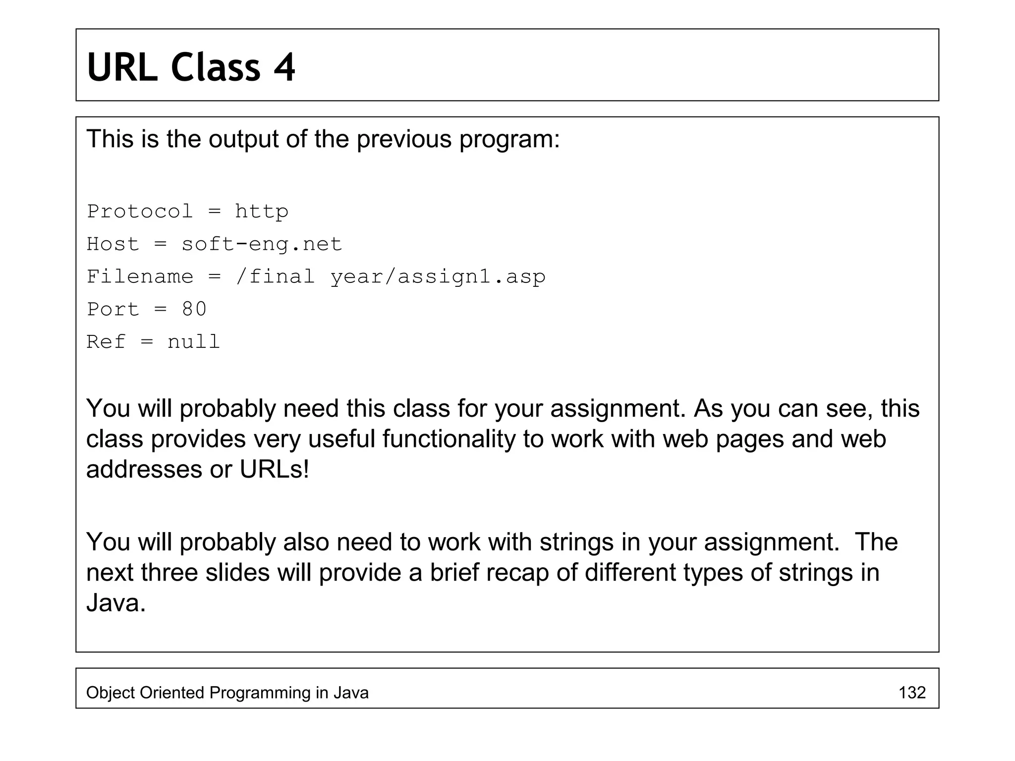 URL Class 4
This is the output of the previous program:
Protocol = http
Host = soft-eng.net
Filename = /final year/assign1.asp
Port = 80
Ref = null
You will probably need this class for your assignment. As you can see, this
class provides very useful functionality to work with web pages and web
addresses or URLs!
You will probably also need to work with strings in your assignment. The
next three slides will provide a brief recap of different types of strings in
Java.
Object Oriented Programming in Java 132
 