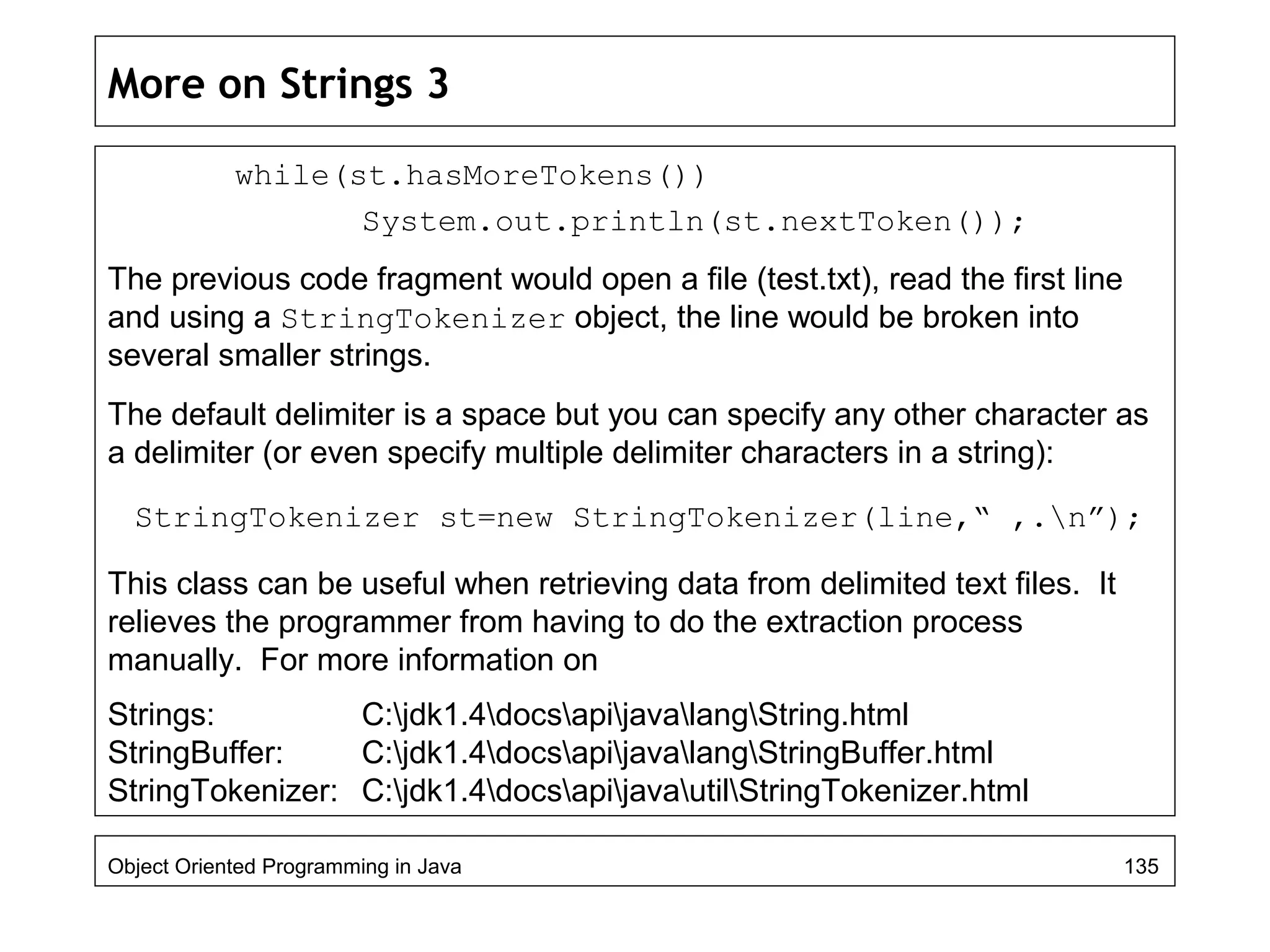 More on Strings 3
while(st.hasMoreTokens())
System.out.println(st.nextToken());
The previous code fragment would open a file (test.txt), read the first line
and using a StringTokenizer object, the line would be broken into
several smaller strings.
The default delimiter is a space but you can specify any other character as
a delimiter (or even specify multiple delimiter characters in a string):
StringTokenizer st=new StringTokenizer(line,“ ,.n”);
This class can be useful when retrieving data from delimited text files. It
relieves the programmer from having to do the extraction process
manually. For more information on
Strings: C:jdk1.4docsapijavalangString.html
StringBuffer: C:jdk1.4docsapijavalangStringBuffer.html
StringTokenizer: C:jdk1.4docsapijavautilStringTokenizer.html
Object Oriented Programming in Java 135
 