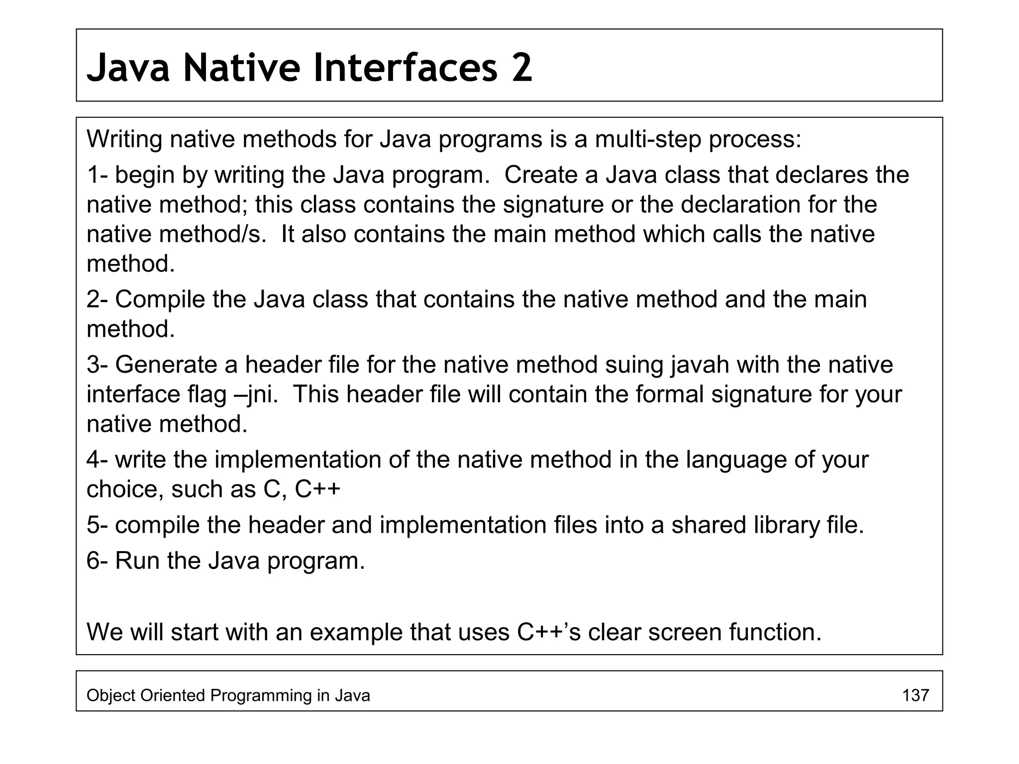 Java Native Interfaces 2
Writing native methods for Java programs is a multi-step process:
1- begin by writing the Java program. Create a Java class that declares the
native method; this class contains the signature or the declaration for the
native method/s. It also contains the main method which calls the native
method.
2- Compile the Java class that contains the native method and the main
method.
3- Generate a header file for the native method suing javah with the native
interface flag –jni. This header file will contain the formal signature for your
native method.
4- write the implementation of the native method in the language of your
choice, such as C, C++
5- compile the header and implementation files into a shared library file.
6- Run the Java program.
We will start with an example that uses C++’s clear screen function.
Object Oriented Programming in Java 137
 