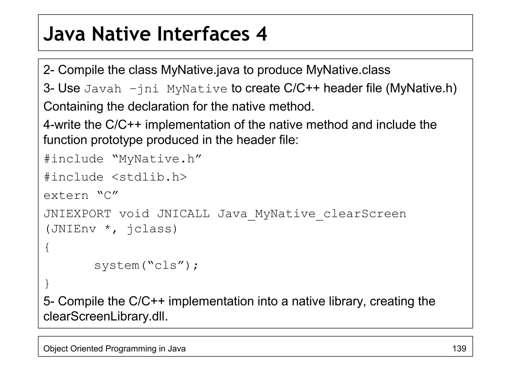Java Native Interfaces 4
2- Compile the class MyNative.java to produce MyNative.class
3- Use Javah –jni MyNative to create C/C++ header file (MyNative.h)
Containing the declaration for the native method.
4-write the C/C++ implementation of the native method and include the
function prototype produced in the header file:
#include “MyNative.h”
#include <stdlib.h>
extern “C”
JNIEXPORT void JNICALL Java_MyNative_clearScreen
(JNIEnv *, jclass)
{
system(“cls”);
}
5- Compile the C/C++ implementation into a native library, creating the
clearScreenLibrary.dll.
Object Oriented Programming in Java 139
 