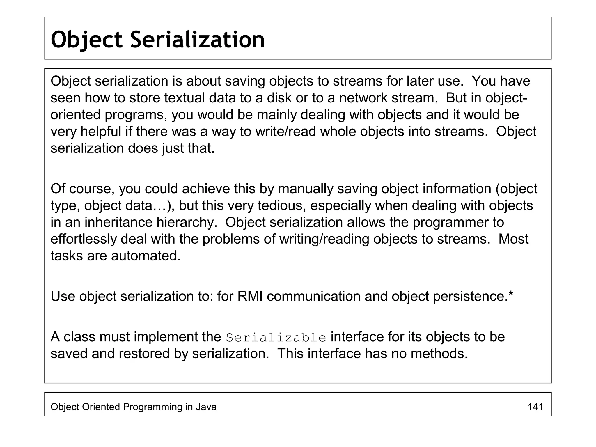 Object Serialization
Object serialization is about saving objects to streams for later use. You have
seen how to store textual data to a disk or to a network stream. But in object-
oriented programs, you would be mainly dealing with objects and it would be
very helpful if there was a way to write/read whole objects into streams. Object
serialization does just that.
Of course, you could achieve this by manually saving object information (object
type, object data…), but this very tedious, especially when dealing with objects
in an inheritance hierarchy. Object serialization allows the programmer to
effortlessly deal with the problems of writing/reading objects to streams. Most
tasks are automated.
Use object serialization to: for RMI communication and object persistence.*
A class must implement the Serializable interface for its objects to be
saved and restored by serialization. This interface has no methods.
Object Oriented Programming in Java 141
 