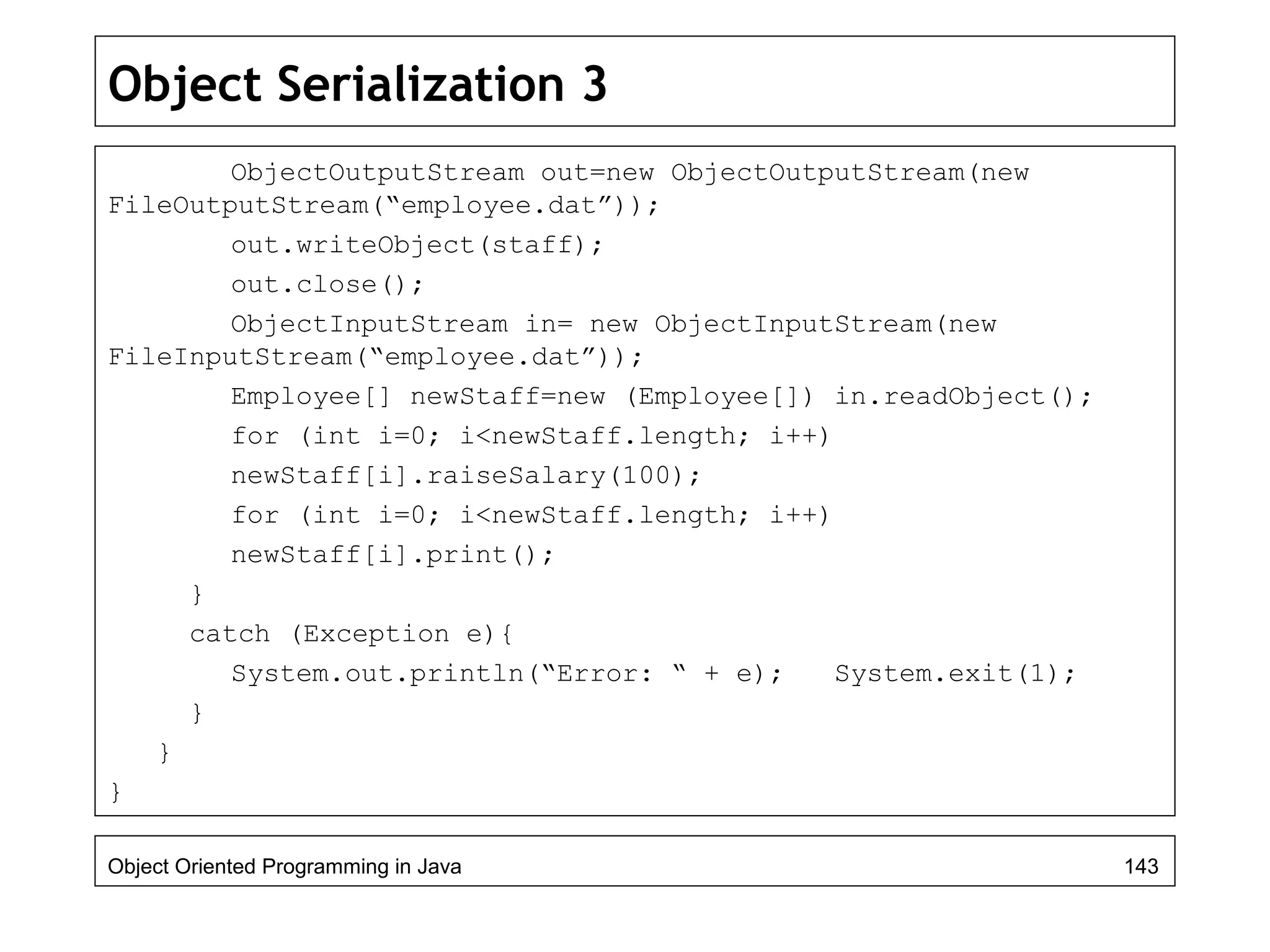 Object Serialization 3
ObjectOutputStream out=new ObjectOutputStream(new
FileOutputStream(“employee.dat”));
out.writeObject(staff);
out.close();
ObjectInputStream in= new ObjectInputStream(new
FileInputStream(“employee.dat”));
Employee[] newStaff=new (Employee[]) in.readObject();
for (int i=0; i<newStaff.length; i++)
newStaff[i].raiseSalary(100);
for (int i=0; i<newStaff.length; i++)
newStaff[i].print();
}
catch (Exception e){
System.out.println(“Error: “ + e); System.exit(1);
}
}
}
Object Oriented Programming in Java 143
 