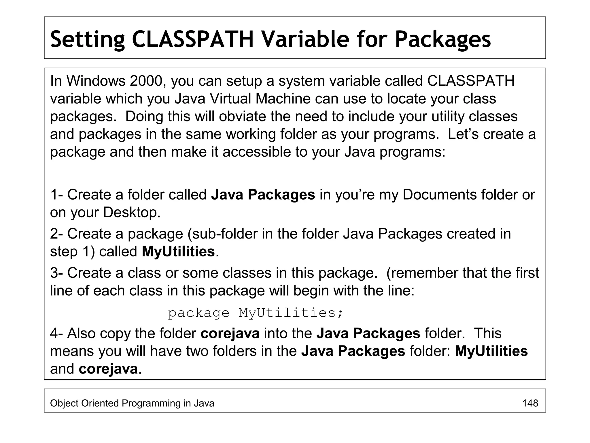 Setting CLASSPATH Variable for Packages
In Windows 2000, you can setup a system variable called CLASSPATH
variable which you Java Virtual Machine can use to locate your class
packages. Doing this will obviate the need to include your utility classes
and packages in the same working folder as your programs. Let’s create a
package and then make it accessible to your Java programs:
1- Create a folder called Java Packages in you’re my Documents folder or
on your Desktop.
2- Create a package (sub-folder in the folder Java Packages created in
step 1) called MyUtilities.
3- Create a class or some classes in this package. (remember that the first
line of each class in this package will begin with the line:
package MyUtilities;
4- Also copy the folder corejava into the Java Packages folder. This
means you will have two folders in the Java Packages folder: MyUtilities
and corejava.
Object Oriented Programming in Java 148
 