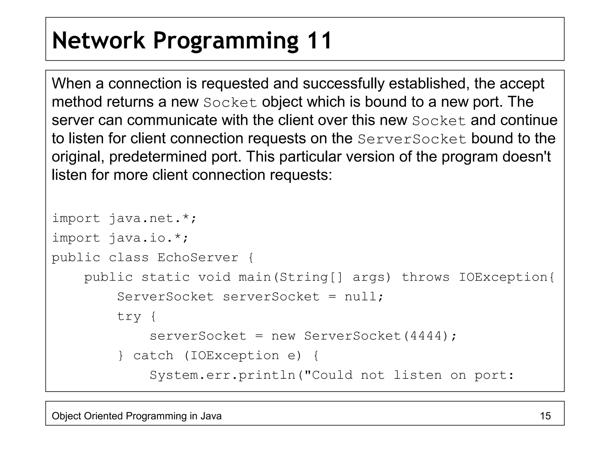 Network Programming 11
When a connection is requested and successfully established, the accept
method returns a new Socket object which is bound to a new port. The
server can communicate with the client over this new Socket and continue
to listen for client connection requests on the ServerSocket bound to the
original, predetermined port. This particular version of the program doesn't
listen for more client connection requests:
import java.net.*;
import java.io.*;
public class EchoServer {
public static void main(String[] args) throws IOException{
ServerSocket serverSocket = null;
try {
serverSocket = new ServerSocket(4444);
} catch (IOException e) {
System.err.println("Could not listen on port:
Object Oriented Programming in Java 15
 