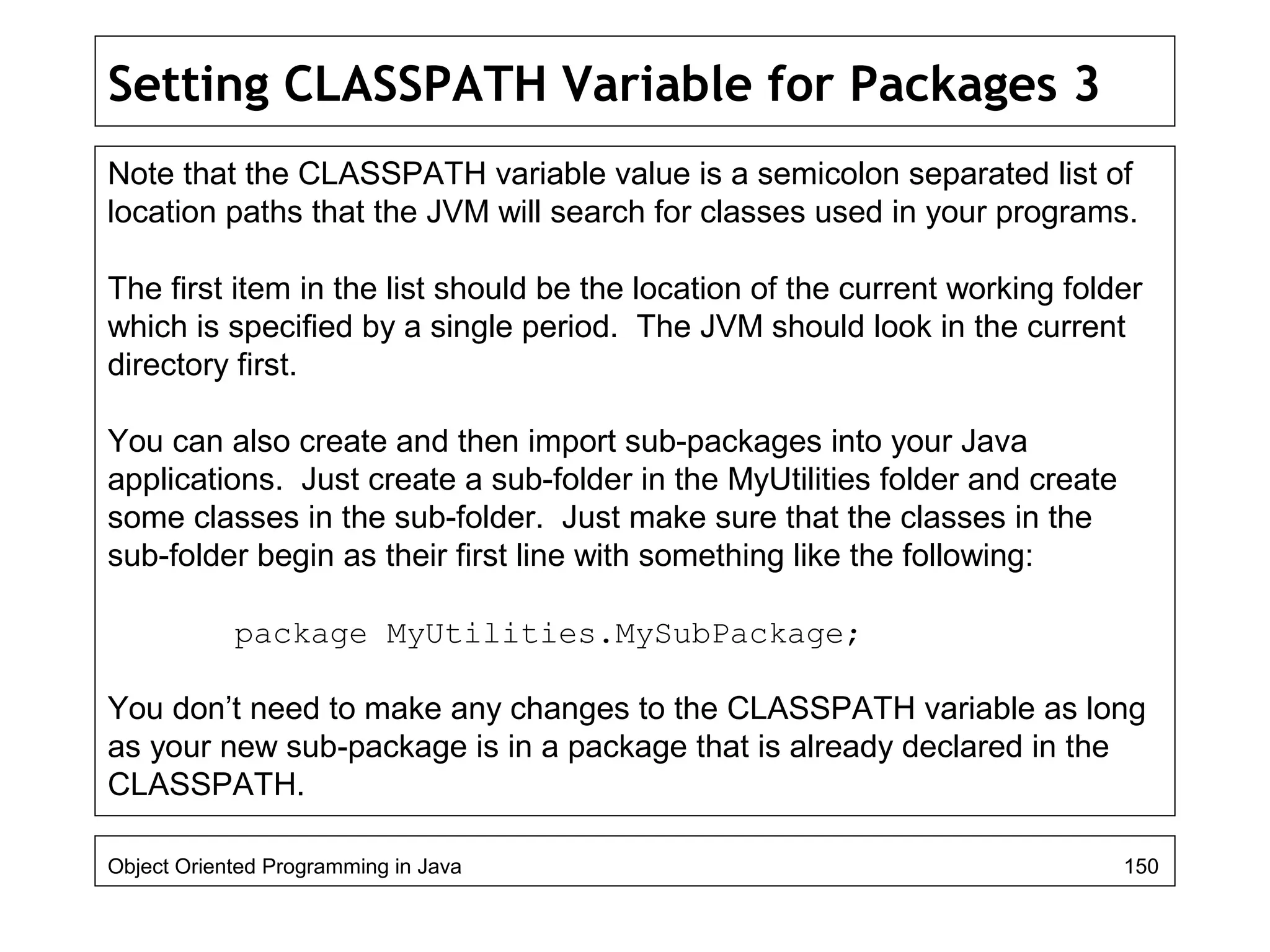 Setting CLASSPATH Variable for Packages 3
Note that the CLASSPATH variable value is a semicolon separated list of
location paths that the JVM will search for classes used in your programs.
The first item in the list should be the location of the current working folder
which is specified by a single period. The JVM should look in the current
directory first.
You can also create and then import sub-packages into your Java
applications. Just create a sub-folder in the MyUtilities folder and create
some classes in the sub-folder. Just make sure that the classes in the
sub-folder begin as their first line with something like the following:
package MyUtilities.MySubPackage;
You don’t need to make any changes to the CLASSPATH variable as long
as your new sub-package is in a package that is already declared in the
CLASSPATH.
Object Oriented Programming in Java 150
 
