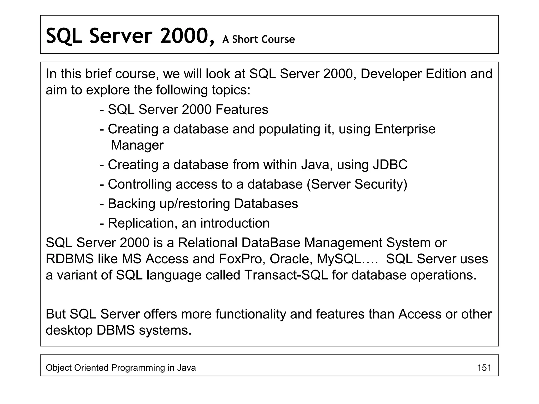 SQL Server 2000, A Short Course
In this brief course, we will look at SQL Server 2000, Developer Edition and
aim to explore the following topics:
- SQL Server 2000 Features
- Creating a database and populating it, using Enterprise
Manager
- Creating a database from within Java, using JDBC
- Controlling access to a database (Server Security)
- Backing up/restoring Databases
- Replication, an introduction
SQL Server 2000 is a Relational DataBase Management System or
RDBMS like MS Access and FoxPro, Oracle, MySQL…. SQL Server uses
a variant of SQL language called Transact-SQL for database operations.
But SQL Server offers more functionality and features than Access or other
desktop DBMS systems.
Object Oriented Programming in Java 151
 