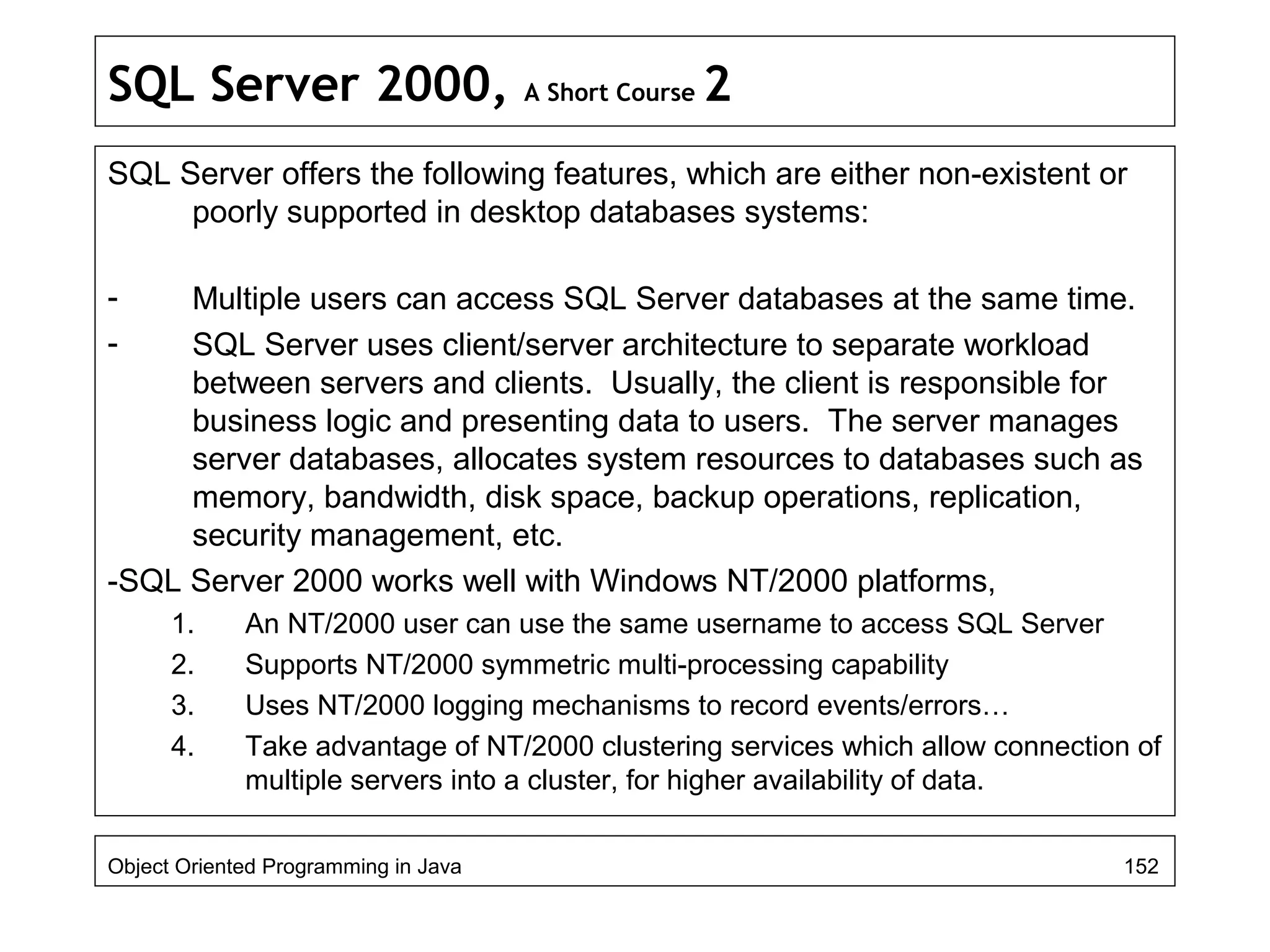 SQL Server 2000, A Short Course 2
SQL Server offers the following features, which are either non-existent or
poorly supported in desktop databases systems:
- Multiple users can access SQL Server databases at the same time.
- SQL Server uses client/server architecture to separate workload
between servers and clients. Usually, the client is responsible for
business logic and presenting data to users. The server manages
server databases, allocates system resources to databases such as
memory, bandwidth, disk space, backup operations, replication,
security management, etc.
-SQL Server 2000 works well with Windows NT/2000 platforms,
1. An NT/2000 user can use the same username to access SQL Server
2. Supports NT/2000 symmetric multi-processing capability
3. Uses NT/2000 logging mechanisms to record events/errors…
4. Take advantage of NT/2000 clustering services which allow connection of
multiple servers into a cluster, for higher availability of data.
Object Oriented Programming in Java 152
 