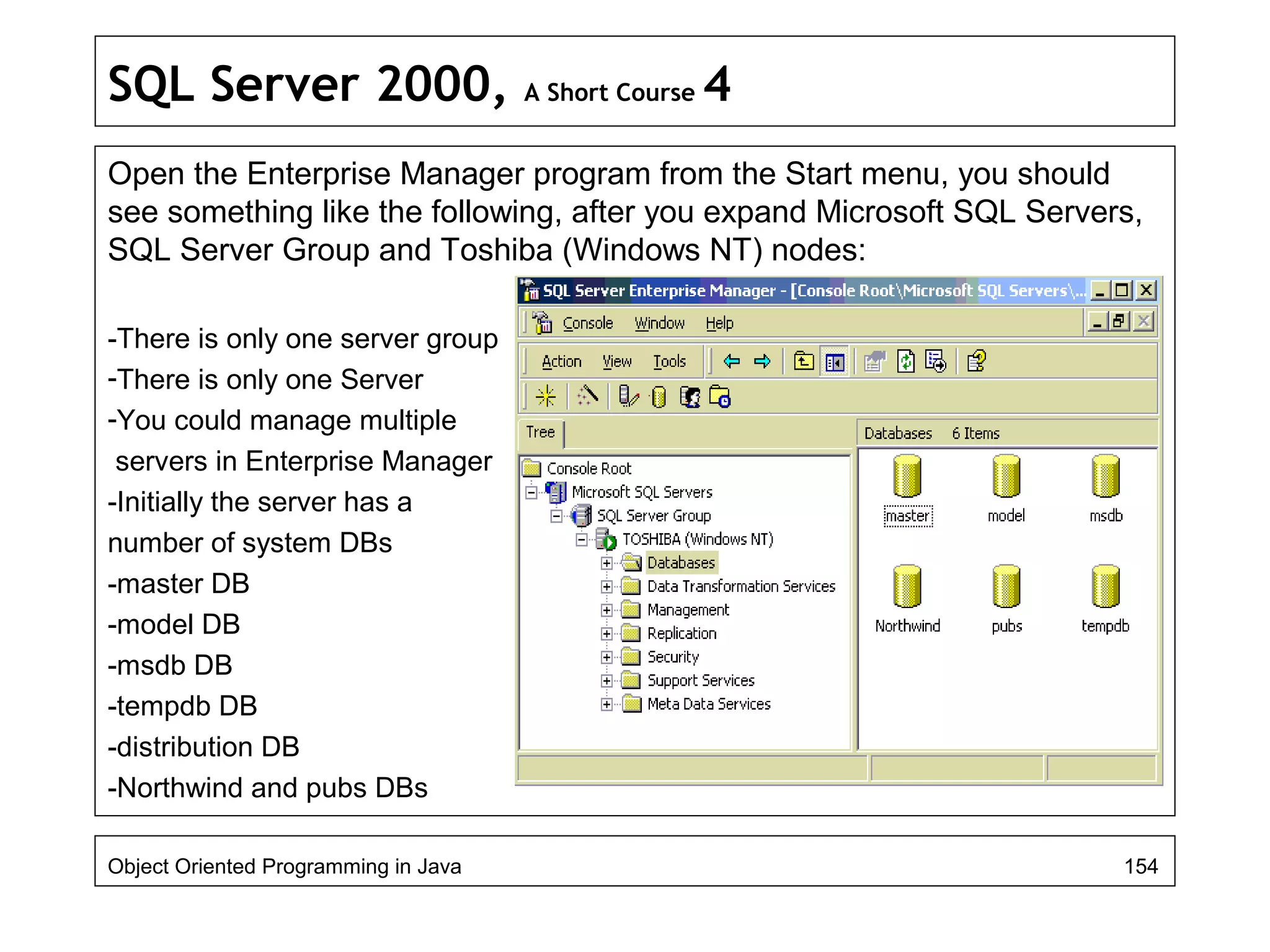 SQL Server 2000, A Short Course 4
Open the Enterprise Manager program from the Start menu, you should
see something like the following, after you expand Microsoft SQL Servers,
SQL Server Group and Toshiba (Windows NT) nodes:
-There is only one server group
-There is only one Server
-You could manage multiple
servers in Enterprise Manager
-Initially the server has a
number of system DBs
-master DB
-model DB
-msdb DB
-tempdb DB
-distribution DB
-Northwind and pubs DBs
Object Oriented Programming in Java 154
 