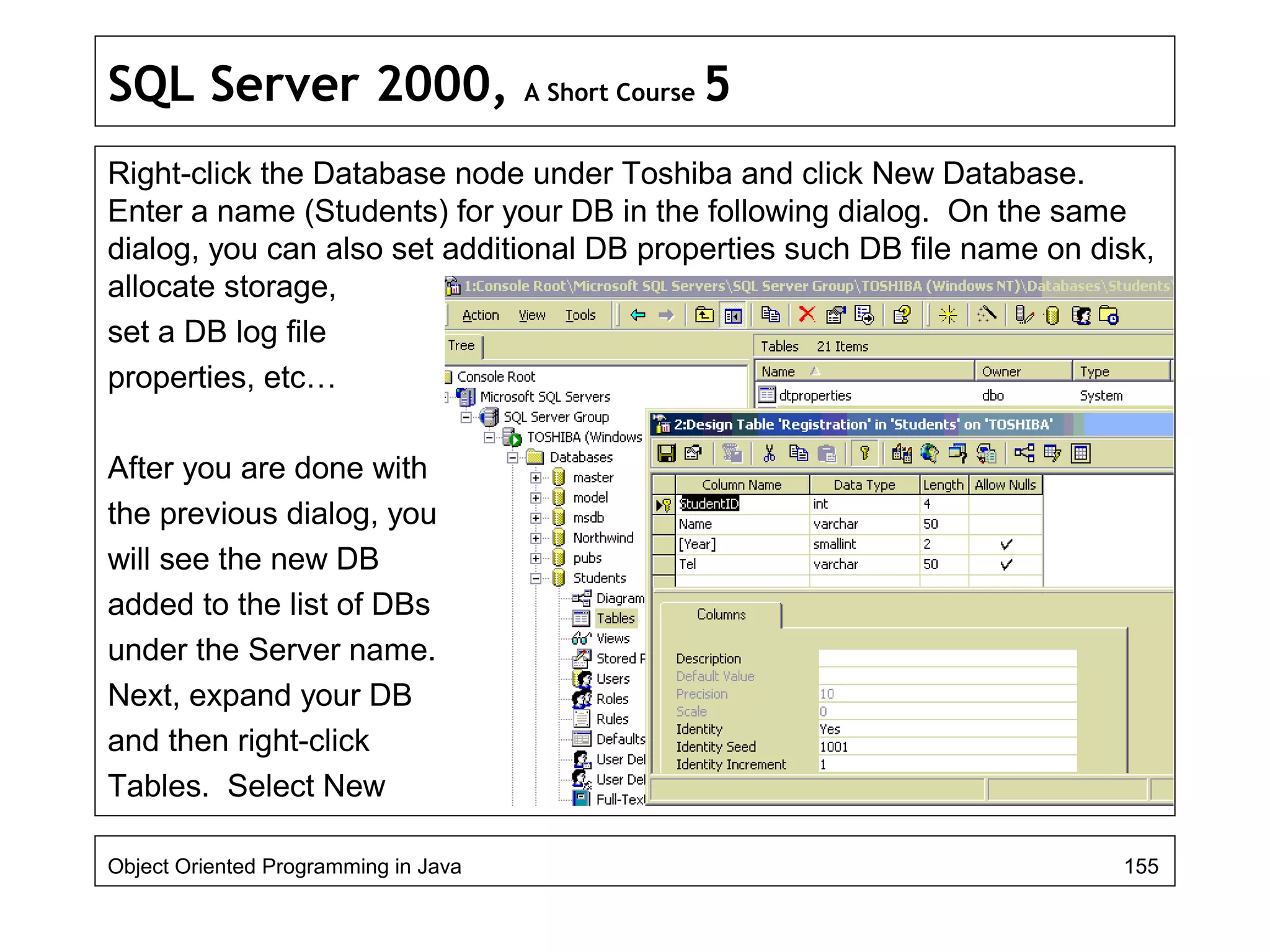 SQL Server 2000, A Short Course 5
Right-click the Database node under Toshiba and click New Database.
Enter a name (Students) for your DB in the following dialog. On the same
dialog, you can also set additional DB properties such DB file name on disk,
allocate storage,
set a DB log file
properties, etc…
After you are done with
the previous dialog, you
will see the new DB
added to the list of DBs
under the Server name.
Next, expand your DB
and then right-click
Tables. Select New
Object Oriented Programming in Java 155
 