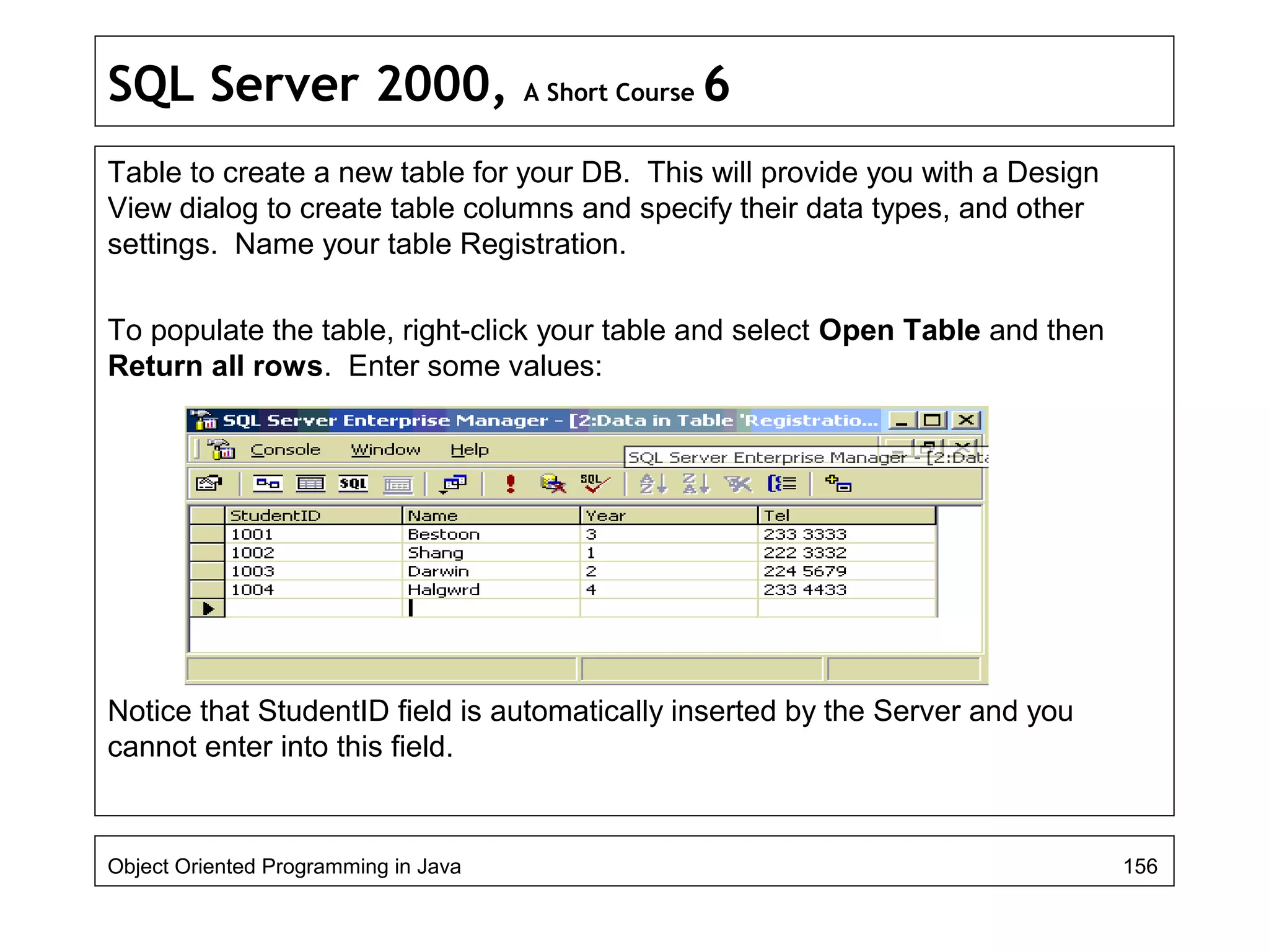 SQL Server 2000, A Short Course 6
Table to create a new table for your DB. This will provide you with a Design
View dialog to create table columns and specify their data types, and other
settings. Name your table Registration.
To populate the table, right-click your table and select Open Table and then
Return all rows. Enter some values:
Notice that StudentID field is automatically inserted by the Server and you
cannot enter into this field.
Object Oriented Programming in Java 156
 