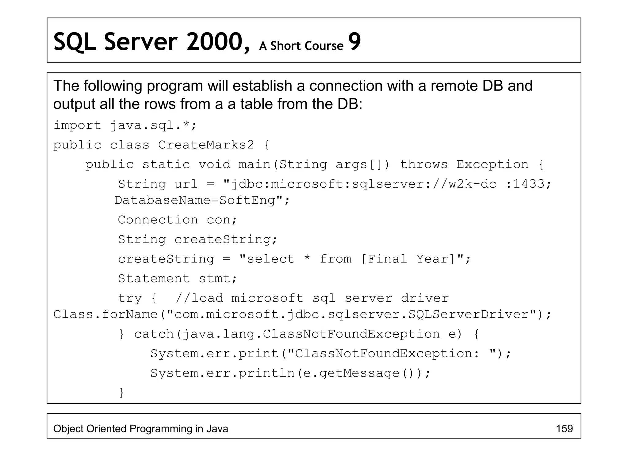 SQL Server 2000, A Short Course 9
The following program will establish a connection with a remote DB and
output all the rows from a a table from the DB:
import java.sql.*;
public class CreateMarks2 {
public static void main(String args[]) throws Exception {
String url = "jdbc:microsoft:sqlserver://w2k-dc :1433;
DatabaseName=SoftEng";
Connection con;
String createString;
createString = "select * from [Final Year]";
Statement stmt;
try { //load microsoft sql server driver
Class.forName("com.microsoft.jdbc.sqlserver.SQLServerDriver");
} catch(java.lang.ClassNotFoundException e) {
System.err.print("ClassNotFoundException: ");
System.err.println(e.getMessage());
}
Object Oriented Programming in Java 159
 