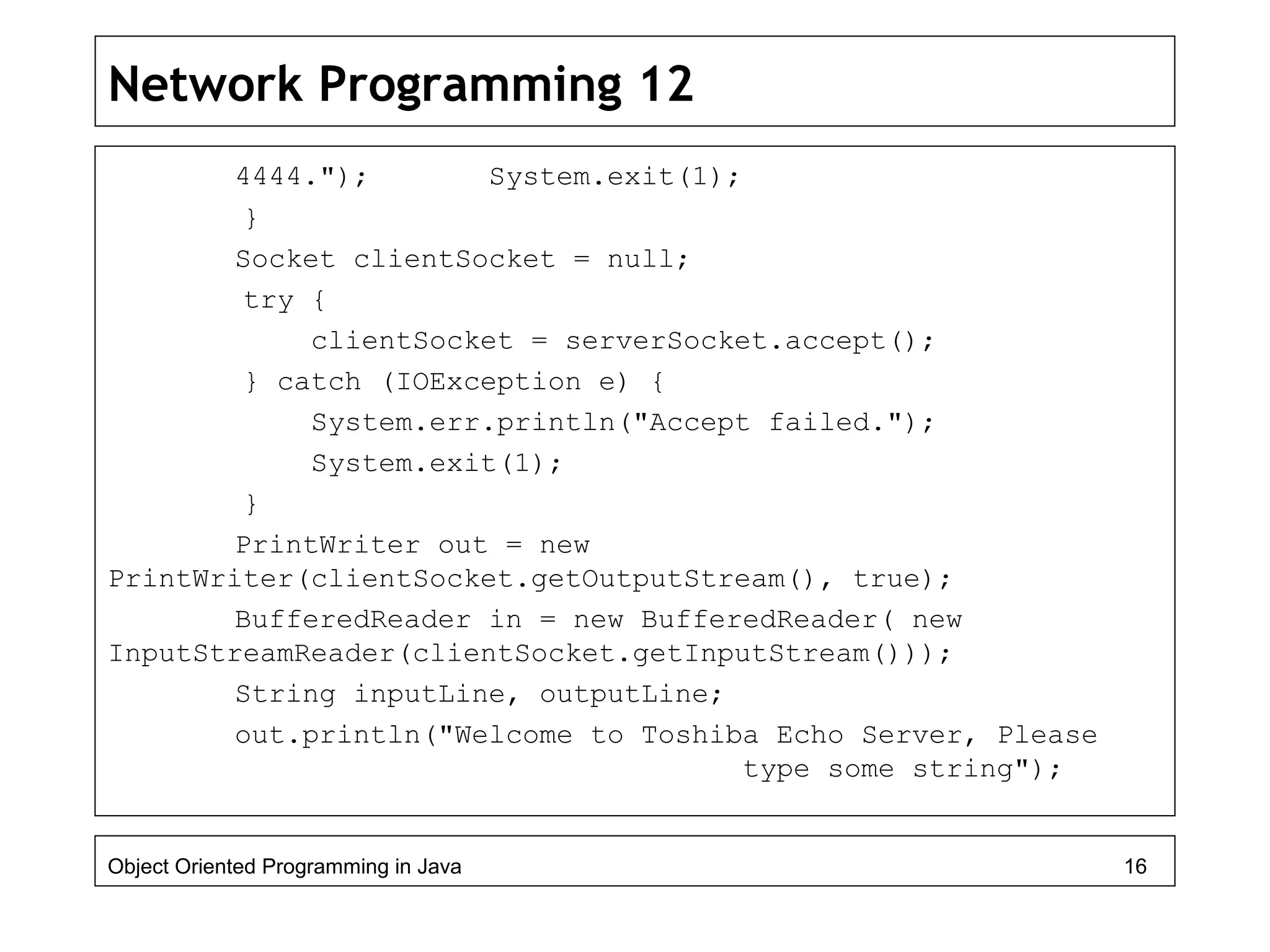 Network Programming 12
4444."); System.exit(1);
}
Socket clientSocket = null;
try {
clientSocket = serverSocket.accept();
} catch (IOException e) {
System.err.println("Accept failed.");
System.exit(1);
}
PrintWriter out = new
PrintWriter(clientSocket.getOutputStream(), true);
BufferedReader in = new BufferedReader( new
InputStreamReader(clientSocket.getInputStream()));
String inputLine, outputLine;
out.println("Welcome to Toshiba Echo Server, Please
type some string");
Object Oriented Programming in Java 16
 
