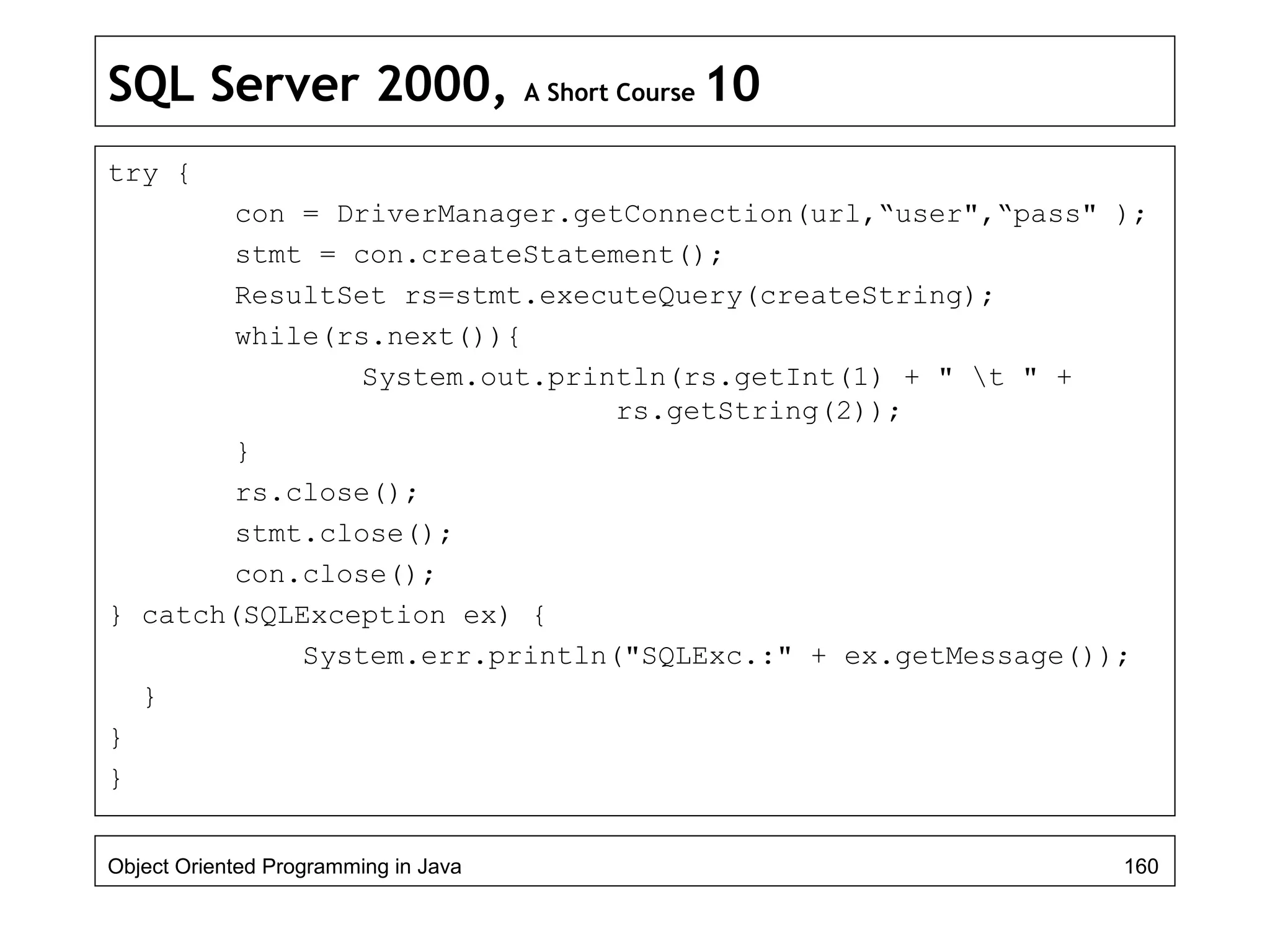 SQL Server 2000, A Short Course 10
try {
con = DriverManager.getConnection(url,“user",“pass" );
stmt = con.createStatement();
ResultSet rs=stmt.executeQuery(createString);
while(rs.next()){
System.out.println(rs.getInt(1) + " t " +
rs.getString(2));
}
rs.close();
stmt.close();
con.close();
} catch(SQLException ex) {
System.err.println("SQLExc.:" + ex.getMessage());
}
}
}
Object Oriented Programming in Java 160
 