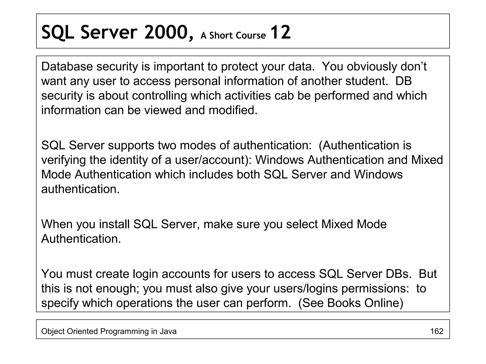SQL Server 2000, A Short Course 12
Database security is important to protect your data. You obviously don’t
want any user to access personal information of another student. DB
security is about controlling which activities cab be performed and which
information can be viewed and modified.
SQL Server supports two modes of authentication: (Authentication is
verifying the identity of a user/account): Windows Authentication and Mixed
Mode Authentication which includes both SQL Server and Windows
authentication.
When you install SQL Server, make sure you select Mixed Mode
Authentication.
You must create login accounts for users to access SQL Server DBs. But
this is not enough; you must also give your users/logins permissions: to
specify which operations the user can perform. (See Books Online)
Object Oriented Programming in Java 162
 