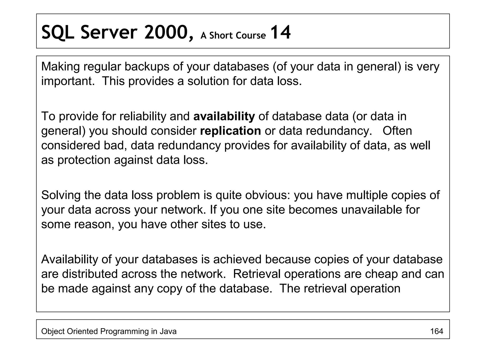 SQL Server 2000, A Short Course 14
Making regular backups of your databases (of your data in general) is very
important. This provides a solution for data loss.
To provide for reliability and availability of database data (or data in
general) you should consider replication or data redundancy. Often
considered bad, data redundancy provides for availability of data, as well
as protection against data loss.
Solving the data loss problem is quite obvious: you have multiple copies of
your data across your network. If you one site becomes unavailable for
some reason, you have other sites to use.
Availability of your databases is achieved because copies of your database
are distributed across the network. Retrieval operations are cheap and can
be made against any copy of the database. The retrieval operation
Object Oriented Programming in Java 164
 
