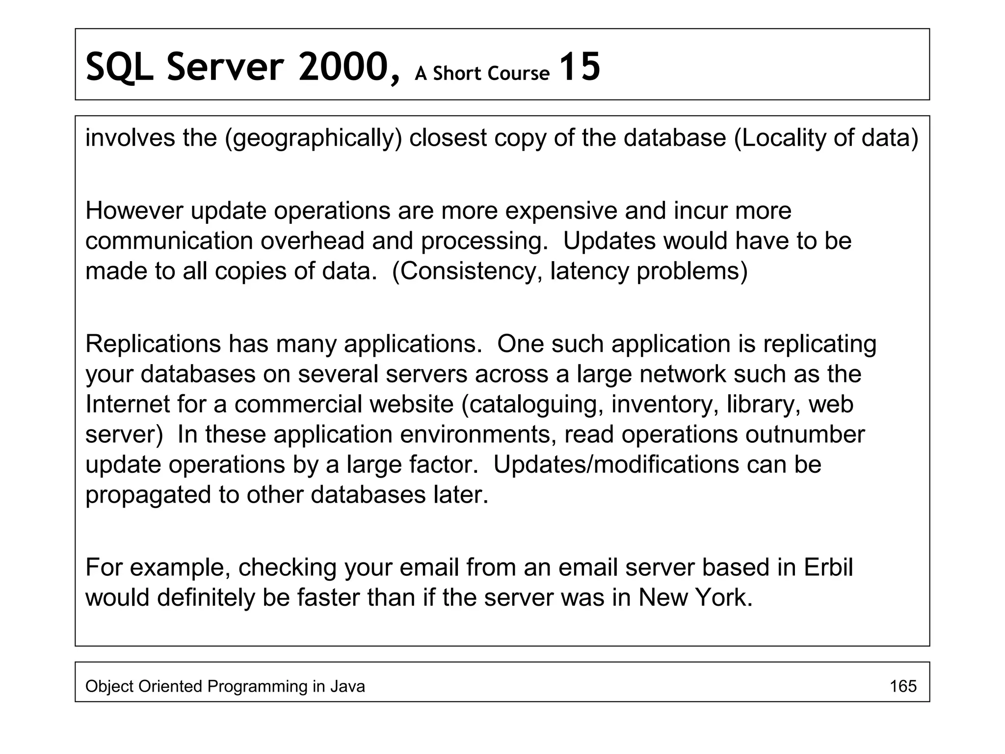SQL Server 2000, A Short Course 15
involves the (geographically) closest copy of the database (Locality of data)
However update operations are more expensive and incur more
communication overhead and processing. Updates would have to be
made to all copies of data. (Consistency, latency problems)
Replications has many applications. One such application is replicating
your databases on several servers across a large network such as the
Internet for a commercial website (cataloguing, inventory, library, web
server) In these application environments, read operations outnumber
update operations by a large factor. Updates/modifications can be
propagated to other databases later.
For example, checking your email from an email server based in Erbil
would definitely be faster than if the server was in New York.
Object Oriented Programming in Java 165
 
